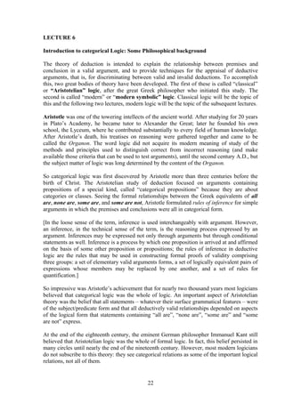 LECTURE 6
Introduction to categorical Logic: Some Philosophical background
The theory of deduction is intended to explain the relationship between premises and
conclusion in a valid argument, and to provide techniques for the appraisal of deductive
arguments, that is, for discriminating between valid and invalid deductions. To accomplish
this, two great bodies of theory have been developed. The first of these is called “classical”
or “Aristotelian” logic, after the great Greek philosopher who initiated this study. The
second is called “modern” or “modern symbolic” logic. Classical logic will be the topic of
this and the following two lectures, modern logic will be the topic of the subsequent lectures.
Aristotle was one of the towering intellects of the ancient world. After studying for 20 years
in Plato’s Academy, he became tutor to Alexander the Great; later he founded his own
school, the Lyceum, where he contributed substantially to every field of human knowledge.
After Aristotle’s death, his treatises on reasoning were gathered together and came to be
called the Organon. The word logic did not acquire its modern meaning of study of the
methods and principles used to distinguish correct from incorrect reasoning (and make
available those criteria that can be used to test arguments), until the second century A.D., but
the subject matter of logic was long determined by the content of the Organon.
So categorical logic was first discovered by Aristotle more than three centuries before the
birth of Christ. The Aristotelian study of deduction focused on arguments containing
propositions of a special kind, called “categorical propositions” because they are about
categories or classes. Seeing the formal relationships between the Greek equivalents of all
are, none are, some are, and some are not, Aristotle formulated rules of inference for simple
arguments in which the premises and conclusions were all in categorical form.
[In the loose sense of the term, inference is used interchangeably with argument. However,
an inference, in the technical sense of the term, is the reasoning process expressed by an
argument. Inferences may be expressed not only through arguments but through conditional
statements as well. Inference is a process by which one proposition is arrived at and affirmed
on the basis of some other proposition or propositions; the rules of inference in deductive
logic are the rules that may be used in constructing formal proofs of validity comprising
three groups: a set of elementary valid arguments forms, a set of logically equivalent pairs of
expressions whose members may be replaced by one another, and a set of rules for
quantification.]
So impressive was Aristotle’s achievement that for nearly two thousand years most logicians
believed that categorical logic was the whole of logic. An important aspect of Aristotelian
theory was the belief that all statements – whatever their surface grammatical features – were
of the subject/predicate form and that all deductively valid relationships depended on aspects
of the logical form that statements containing “all are”, “none are”, “some are” and “some
are not” express.
At the end of the eighteenth century, the eminent German philosopher Immanuel Kant still
believed that Aristotelian logic was the whole of formal logic. In fact, this belief persisted in
many circles until nearly the end of the nineteenth century. However, most modern logicians
do not subscribe to this theory: they see categorical relations as some of the important logical
relations, not all of them.
22
 