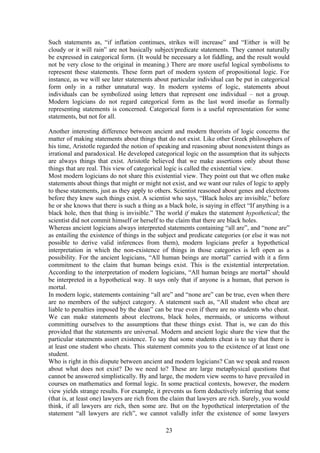 Such statements as, “if inflation continues, strikes will increase” and “Either is will be
cloudy or it will rain” are not basically subject/predicate statements. They cannot naturally
be expressed in categorical form. (It would be necessary a lot fiddling, and the result would
not be very close to the original in meaning.) There are more useful logical symbolisms to
represent these statements. These form part of modern system of propositional logic. For
instance, as we will see later statements about particular individual can be put in categorical
form only in a rather unnatural way. In modern systems of logic, statements about
individuals can be symbolized using letters that represent one individual – not a group.
Modern logicians do not regard categorical form as the last word insofar as formally
representing statements is concerned. Categorical form is a useful representation for some
statements, but not for all.
Another interesting difference between ancient and modern theorists of logic concerns the
matter of making statements about things that do not exist. Like other Greek philosophers of
his time, Aristotle regarded the notion of speaking and reasoning about nonexistent things as
irrational and paradoxical. He developed categorical logic on the assumption that its subjects
are always things that exist. Aristotle believed that we make assertions only about those
things that are real. This view of categorical logic is called the existential view.
Most modern logicians do not share this existential view. They point out that we often make
statements about things that might or might not exist, and we want our rules of logic to apply
to these statements, just as they apply to others. Scientist reasoned about genes and electrons
before they knew such things exist. A scientist who says, “Black holes are invisible,” before
he or she knows that there is such a thing as a black hole, is saying in effect “If anything is a
black hole, then that thing is invisible.” The world if makes the statement hypothetical; the
scientist did not commit himself or herself to the claim that there are black holes.
Whereas ancient logicians always interpreted statements containing “all are”, and “none are”
as entailing the existence of things in the subject and predicate categories (or else it was not
possible to derive valid inferences from them), modern logicians prefer a hypothetical
interpretation in which the non-existence of things in those categories is left open as a
possibility. For the ancient logicians, “All human beings are mortal” carried with it a firm
commitment to the claim that human beings exist. This is the existential interpretation.
According to the interpretation of modern logicians, “All human beings are mortal” should
be interpreted in a hypothetical way. It says only that if anyone is a human, that person is
mortal.
In modern logic, statements containing “all are” and “none are” can be true, even when there
are no members of the subject category. A statement such as, “All student who cheat are
liable to penalties imposed by the dean” can be true even if there are no students who cheat.
We can make statements about electrons, black holes, mermaids, or unicorns without
committing ourselves to the assumptions that these things exist. That is, we can do this
provided that the statements are universal. Modern and ancient logic share the view that the
particular statements assert existence. To say that some students cheat is to say that there is
at least one student who cheats. This statement commits you to the existence of at least one
student.
Who is right in this dispute between ancient and modern logicians? Can we speak and reason
about what does not exist? Do we need to? These are large metaphysical questions that
cannot be answered simplistically. By and large, the modern view seems to have prevailed in
courses on mathematics and formal logic. In some practical contexts, however, the modern
view yields strange results. For example, it prevents us form deductively inferring that some
(that is, at least one) lawyers are rich from the claim that lawyers are rich. Surely, you would
think, if all lawyers are rich, then some are. But on the hypothetical interpretation of the
statement “all lawyers are rich”, we cannot validly infer the existence of some lawyers
23
 