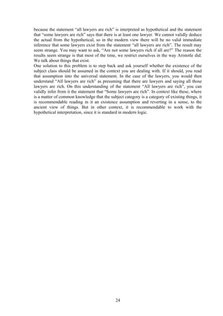 because the statement “all lawyers are rich” is interpreted as hypothetical and the statement
that “some lawyers are rich” says that there is at least one lawyer. We cannot validly deduce
the actual from the hypothetical, so in the modern view there will be no valid immediate
inference that some lawyers exist from the statement “all lawyers are rich”. The result may
seem strange. You may want to ask, “Are not some lawyers rich if all are?” The reason the
results seem strange is that most of the time, we restrict ourselves in the way Aristotle did.
We talk about things that exist.
One solution to this problem is to step back and ask yourself whether the existence of the
subject class should be assumed in the context you are dealing with. If it should, you read
that assumption into the universal statement. In the case of the lawyers, you would then
understand “All lawyers are rich” as presuming that there are lawyers and saying all those
lawyers are rich. On this understanding of the statement “All lawyers are rich”, you can
validly infer from it the statement that “Some lawyers are rich”. In context like these, where
is a matter of common knowledge that the subject category is a category of existing things, it
is recommendable reading in it an existence assumption and reverting in a sense, to the
ancient view of things. But in other context, it is recommendable to work with the
hypothetical interpretation, since it is standard in modern logic.
24
 