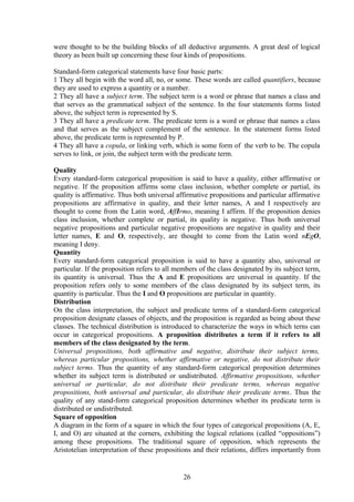were thought to be the building blocks of all deductive arguments. A great deal of logical
theory as been built up concerning these four kinds of propositions.
Standard-form categorical statements have four basic parts:
1 They all begin with the word all, no, or some. These words are called quantifiers, because
they are used to express a quantity or a number.
2 They all have a subject term. The subject term is a word or phrase that names a class and
that serves as the grammatical subject of the sentence. In the four statements forms listed
above, the subject term is represented by S.
3 They all have a predicate term. The predicate term is a word or phrase that names a class
and that serves as the subject complement of the sentence. In the statement forms listed
above, the predicate term is represented by P.
4 They all have a copula, or linking verb, which is some form of the verb to be. The copula
serves to link, or join, the subject term with the predicate term.
Quality
Every standard-form categorical proposition is said to have a quality, either affirmative or
negative. If the proposition affirms some class inclusion, whether complete or partial, its
quality is affirmative. Thus both universal affirmative propositions and particular affirmative
propositions are affirmative in quality, and their letter names, A and I respectively are
thought to come from the Latin word, AffIrmo, meaning I affirm. If the proposition denies
class inclusion, whether complete or partial, its quality is negative. Thus both universal
negative propositions and particular negative propositions are negative in quality and their
letter names, E and O, respectively, are thought to come from the Latin word nEgO,
meaning I deny.
Quantity
Every standard-form categorical proposition is said to have a quantity also, universal or
particular. If the proposition refers to all members of the class designated by its subject term,
its quantity is universal. Thus the A and E propositions are universal in quantity. If the
proposition refers only to some members of the class designated by its subject term, its
quantity is particular. Thus the I and O propositions are particular in quantity.
Distribution
On the class interpretation, the subject and predicate terms of a standard-form categorical
proposition designate classes of objects, and the proposition is regarded as being about these
classes. The technical distribution is introduced to characterize the ways in which terns can
occur in categorical propositions. A proposition distributes a term if it refers to all
members of the class designated by the term.
Universal propositions, both affirmative and negative, distribute their subject terms,
whereas particular propositions, whether affirmative or negative, do not distribute their
subject terms. Thus the quantity of any standard-form categorical proposition determines
whether its subject term is distributed or undistributed. Affirmative propositions, whether
universal or particular, do not distribute their predicate terms, whereas negative
propositions, both universal and particular, do distribute their predicate terms. Thus the
quality of any stand-form categorical proposition determines whether its predicate term is
distributed or undistributed.
Square of opposition
A diagram in the form of a square in which the four types of categorical propositions (A, E,
I, and O) are situated at the corners, exhibiting the logical relations (called “oppositions”)
among these propositions. The traditional square of opposition, which represents the
Aristotelian interpretation of these propositions and their relations, differs importantly from
26
 
