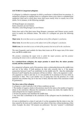 LECTURE 8: Categorical syllogisms
A syllogism is a deductive argument in which a conclusion is inferred from two premises. A
categorical syllogism (in standard form) is a syllogism whose every claim is a standard-form
categorical claim and in which three terms each occur exactly twice in exactly two of the
claims. For in instance, in the following example:
All Hong Kongers are consumers.
Some consumers are not Chinese.
Therefore, some Hong Kongers are not Chinese.
Notice how each of the three terms Hong Kongers, consumers and Chinese occurs exactly
twice in exactly two different claims. The terms of a syllogism are given the following
labels:
Major term, the term that occurs as a predicate term of the syllogism’s conclusion.
Minor term, the term that occurs as the subject term of the syllogism’s conclusion.
Middle term, the term that occurs in both of the premises but not at all in the conclusion.
The most frequently used symbols for these three terms are P for major term, S for minor
term, and M for middle term.
The premise containing the major term is called the major premise, and the premise
containing the minor term is called the minor premise.
In a standard-form syllogism, the major premise is stated first, the minor premise
second, and the conclusion last.
In a categorical syllogism, each of the premises states a relationship between the middle term
and one of the others. If both premises do their jobs correctly that is, if the proper
connections between S and P are established via the middle term M – then the relationship
between S and P stated by the conclusion will have to follow – that is, the argument is valid.
(An argument is valid if, and only if, it is not possible for its premises to be true while its
conclusion is false. This is just another way of saying that were the premises of a valid
argument true (whether they are in fact true or false), then the truth of the conclusion would
be guaranteed.)
The three rules of the syllogism
A syllogism is valid if and only if all of these conditions are met:
1 The number of negative claims in the premises must be the same as the number of negative
claims in the conclusion. (Because the conclusion is always one claim, this implies that no
valid syllogism has two negative premises.)
2 At least one premise must distribute the middle term.
3 Any term that is distributed in the conclusion of the syllogism must be distributed in its
premises.
[A term is distributed in a claim if, and only if, on the assumption that the claim is true, the
class named by the term can be replaced by any subset of that class without producing a false
claim. Example: the claim “All senators are politicians,” the term “senators” is distributed
29
 