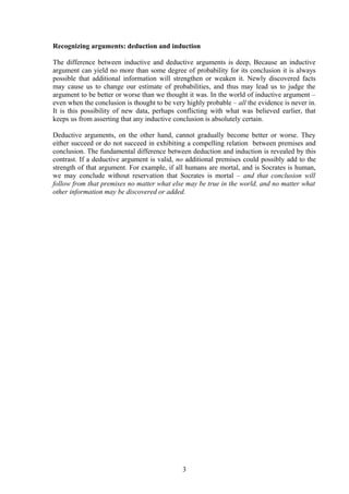 Recognizing arguments: deduction and induction
The difference between inductive and deductive arguments is deep, Because an inductive
argument can yield no more than some degree of probability for its conclusion it is always
possible that additional information will strengthen or weaken it. Newly discovered facts
may cause us to change our estimate of probabilities, and thus may lead us to judge the
argument to be better or worse than we thought it was. In the world of inductive argument –
even when the conclusion is thought to be very highly probable – all the evidence is never in.
It is this possibility of new data, perhaps conflicting with what was believed earlier, that
keeps us from asserting that any inductive conclusion is absolutely certain.
Deductive arguments, on the other hand, cannot gradually become better or worse. They
either succeed or do not succeed in exhibiting a compelling relation between premises and
conclusion. The fundamental difference between deduction and induction is revealed by this
contrast. If a deductive argument is valid, no additional premises could possibly add to the
strength of that argument. For example, if all humans are mortal, and is Socrates is human,
we may conclude without reservation that Socrates is mortal – and that conclusion will
follow from that premises no matter what else may be true in the world, and no matter what
other information may be discovered or added.
3
 