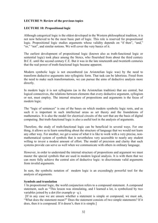 LECTURE 9: Review of the previous topics
LECTURE 10: Propositional logic
Although categorical logic is the oldest developed in the Western philosophical tradition, it is
not now believed to be the most basic part of logic. This role is reserved for propositional
logic. Propositional logic studies arguments whose validity depends on “if then”, “and,”
“or,” “not”, and similar notions. We will cover the very basics of it.
The earliest development of propositional logic (known also as truth-functional logic or
sentential logic) took place among the Stoics, who flourished from about the third century
B.C.E. until the second century C.E. But it was in the late nineteenth and twentieth centuries
that the real power of truth-functional logic became apparent.
Modern symbolic logic is not encumbered (as Aristotelian logic was) by the need to
transform deductive arguments into syllogistic form. That task can be laborious. Freed from
the need to make such transformations, we can pursue the aims of deductive analysis more
directly.
In modern logic it is not syllogisms (as in the Aristotelian tradition) that are central, but
logical connectives, the relations between elements that every deductive argument, syllogism
or not, must employ. The internal structure of propositions and arguments is the focus of
modern logic.
The “logic of sentences” is one of the bases on which modern symbolic logic rests, and as
such it is important in such intellectual areas as set theory and the foundations of
mathematics. It is also the model for electrical circuits of the sort that are the basis of digital
computing. But truth-functional logic is also a useful tool in the analysis of arguments.
Therefore, the study of truth-functional logic can be beneficial in several ways. For one
thing, it allows us to learn something about the structure of language that we would not learn
any other way. For another, we get a sense of what it is like to work with a very precise, non-
mathematical system of symbols that is nevertheless very accessible to nearly any student
willing to invest a modest amount of effort. The model of precision and clarity that such
systems provide can serve us well when we communicate with others in ordinary language.
However, in order to understand the internal structure of propositions and argument we must
master the special symbols that are used in modern logical analysis. It is with them that we
can more fully achieve the central aim of deductive logic: to discriminate valid arguments
from invalid arguments.
In sum, the symbolic notation of modern logic is an exceedingly powerful tool for the
analysis of arguments.
Symbols and translation
1 In propositional logic, the world conjunction refers to a compound statement. A compound
statement, such as “This lesson was stimulating, and I learned a lot, is symbolized by two
variables joined by a dot (for example p ∙ q ).
[If in any case we are unsure whether a statement is simple or compound, we must ask,
“What does the statement mean?” Does the statement consists of two simple statements? If it
does, then it is compound. If it doesn’t, then it is simple.]
32
 