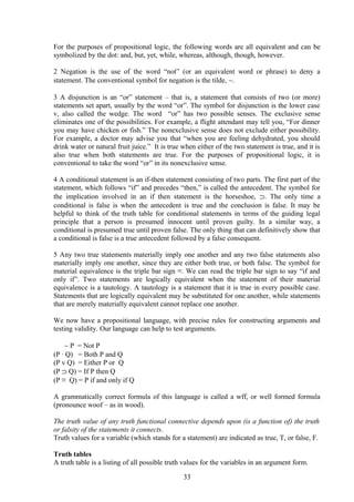 For the purposes of propositional logic, the following words are all equivalent and can be
symbolized by the dot: and, but, yet, while, whereas, although, though, however.
2 Negation is the use of the word “not” (or an equivalent word or phrase) to deny a
statement. The conventional symbol for negation is the tilde, ∼.
3 A disjunction is an “or” statement – that is, a statement that consists of two (or more)
statements set apart, usually by the word “or”. The symbol for disjunction is the lower case
v, also called the wedge. The word “or” has two possible senses. The exclusive sense
eliminates one of the possibilities. For example, a flight attendant may tell you, “For dinner
you may have chicken or fish.” The nonexclusive sense does not exclude either possibility.
For example, a doctor may advise you that “when you are feeling dehydrated, you should
drink water or natural fruit juice.” It is true when either of the two statement is true, and it is
also true when both statements are true. For the purposes of propositional logic, it is
conventional to take the word “or” in its nonexclusive sense.
4 A conditional statement is an if-then statement consisting of two parts. The first part of the
statement, which follows “if” and precedes “then,” is called the antecedent. The symbol for
the implication involved in an if then statement is the horseshoe, ⊃. The only time a
conditional is false is when the antecedent is true and the conclusion is false. It may be
helpful to think of the truth table for conditional statements in terms of the guiding legal
principle that a person is presumed innocent until proven guilty. In a similar way, a
conditional is presumed true until proven false. The only thing that can definitively show that
a conditional is false is a true antecedent followed by a false consequent.
5 Any two true statements materially imply one another and any two false statements also
materially imply one another, since they are either both true, or both false. The symbol for
material equivalence is the triple bar sign ≡. We can read the triple bar sign to say “if and
only if”. Two statements are logically equivalent when the statement of their material
equivalence is a tautology. A tautology is a statement that it is true in every possible case.
Statements that are logically equivalent may be substituted for one another, while statements
that are merely materially equivalent cannot replace one another.
We now have a propositional language, with precise rules for constructing arguments and
testing validity. Our language can help to test arguments.
∼ P = Not P
(P ∙ Q) = Both P and Q
(P v Q) = Either P or Q
(P ⊃ Q) = If P then Q
(P ≡ Q) = P if and only if Q
A grammatically correct formula of this language is called a wff, or well formed formula
(pronounce woof – as in wood).
The truth value of any truth functional connective depends upon (is a function of) the truth
or falsity of the statements it connects.
Truth values for a variable (which stands for a statement) are indicated as true, T, or false, F.
Truth tables
A truth table is a listing of all possible truth values for the variables in an argument form.
33
 