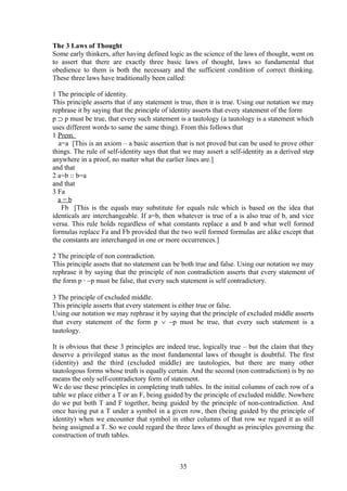 The 3 Laws of Thought
Some early thinkers, after having defined logic as the science of the laws of thought, went on
to assert that there are exactly three basic laws of thought, laws so fundamental that
obedience to them is both the necessary and the sufficient condition of correct thinking.
These three laws have traditionally been called:
1 The principle of identity.
This principle asserts that if any statement is true, then it is true. Using our notation we may
rephrase it by saying that the principle of identity asserts that every statement of the form
p ⊃ p must be true, that every such statement is a tautology (a tautology is a statement which
uses different words to same the same thing). From this follows that
1 Prem.
a=a [This is an axiom – a basic assertion that is not proved but can be used to prove other
things. The rule of self-identity says that that we may assert a self-identity as a derived step
anywhere in a proof, no matter what the earlier lines are.]
and that
2 a=b :: b=a
and that
3 Fa
a = b
Fb [This is the equals may substitute for equals rule which is based on the idea that
identicals are interchangeable. If a=b, then whatever is true of a is also true of b, and vice
versa. This rule holds regardless of what constants replace a and b and what well formed
formulas replace Fa and Fb provided that the two well formed formulas are alike except that
the constants are interchanged in one or more occurrences.]
2 The principle of non contradiction.
This principle assets that no statement can be both true and false. Using our notation we may
rephrase it by saying that the principle of non contradiction asserts that every statement of
the form p ∙ ∼p must be false, that every such statement is self contradictory.
3 The principle of excluded middle.
This principle asserts that every statement is either true or false.
Using our notation we may rephrase it by saying that the principle of excluded middle asserts
that every statement of the form p ∨ ∼p must be true, that every such statement is a
tautology.
It is obvious that these 3 principles are indeed true, logically true – but the claim that they
deserve a privileged status as the most fundamental laws of thought is doubtful. The first
(identity) and the third (excluded middle) are tautologies, but there are many other
tautologous forms whose truth is equally certain. And the second (non contradiction) is by no
means the only self-contradictory form of statement.
We do use these principles in completing truth tables. In the initial columns of each row of a
table we place either a T or an F, being guided by the principle of excluded middle. Nowhere
do we put both T and F together, being guided by the principle of non-contradiction. And
once having put a T under a symbol in a given row, then (being guided by the principle of
identity) when we encounter that symbol in other columns of that row we regard it as still
being assigned a T. So we could regard the three laws of thought as principles governing the
construction of truth tables.
35
 