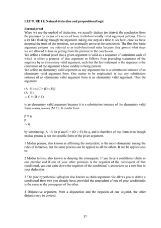 LECTURE 11: Natural deduction and propositional logic
Formal proof
When we use the method of deduction, we actually deduce (or derive) the conclusion from
the premises by means of a series of basic truth-functionally valid argument patterns. This is
a lot like thinking through the argument, taking one step at a time to see how, once we have
assumed the truth of the premises, we eventually arrive at the conclusion. The first few basic
argument patterns are referred to as truth-functional rules because they govern what steps
we are allowed to take in getting from the premise to the conclusion.
We define a formal proof that a given argument is valid as a sequence of statements each of
which is either a premise of that argument or follows from preceding statements of the
sequence by an elementary valid argument, such that the last statement in the sequence is the
conclusion of the argument whose validity is being proved.
We define an elementary valid argument as any argument that is a substitution instance of an
elementary valid argument form. One matter to be emphasized is that any substitution
instance of an elementary valid argument form is an elementary valid argument. Thus the
argument
(A ∙ B) ⊃ [C ≡ (D ∨ E)]
(A ∙ B)
∴ C ≡ (D ∨ E)
is an elementary valid argument because it is a substitution instance of the elementary valid
form modus ponens (M.P.). It results from
p ⊃ q
p
∴ q
by substituting A ∙ B for p and C ≡ (D ∨ E) for q, and is therefore of that form even though
modus ponens is not the specific form of the given argument.
1 Modus ponens, also known as affirming the antecedent, is the most elementary among the
rules of inference, but the same process can be applied to all the others. It can be applied also
to:
2 Modus tollens, also known as denying the consequent. If you have a conditional claim as
one premise and if one of your other premises is the negation of the consequent of that
conditional, you can write down the negation of the conditional’s antecedent as a new line in
your deduction.
3 The pure hypothetical syllogism also known as chain argument rule allows you to derive a
conditional from two you already have, provided the antecedent of one of your conditionals
is the same as the consequent of the other.
4 Disjunctive argument, from a disjunction and the negation of one disjunct, the other
disjunct may be derived.
37
 