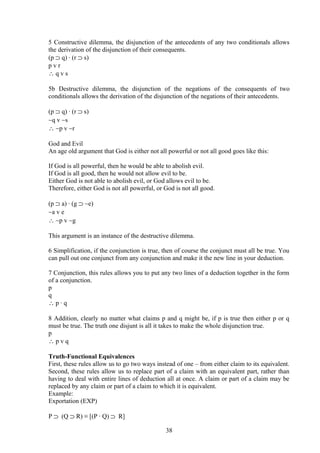 5 Constructive dilemma, the disjunction of the antecedents of any two conditionals allows
the derivation of the disjunction of their consequents.
(p ⊃ q) ∙ (r ⊃ s)
p v r
∴ q v s
5b Destructive dilemma, the disjunction of the negations of the consequents of two
conditionals allows the derivation of the disjunction of the negations of their antecedents.
(p ⊃ q) ∙ (r ⊃ s)
∼q v ∼s
∴ ∼p v ∼r
God and Evil
An age old argument that God is either not all powerful or not all good goes like this:
If God is all powerful, then he would be able to abolish evil.
If God is all good, then he would not allow evil to be.
Either God is not able to abolish evil, or God allows evil to be.
Therefore, either God is not all powerful, or God is not all good.
(p ⊃ a) ∙ (g ⊃ ∼e)
∼a v e
∴ ∼p v ∼g
This argument is an instance of the destructive dilemma.
6 Simplification, if the conjunction is true, then of course the conjunct must all be true. You
can pull out one conjunct from any conjunction and make it the new line in your deduction.
7 Conjunction, this rules allows you to put any two lines of a deduction together in the form
of a conjunction.
p
q
∴ p ∙ q
8 Addition, clearly no matter what claims p and q might be, if p is true then either p or q
must be true. The truth one disjunt is all it takes to make the whole disjunction true.
p
∴ p v q
Truth-Functional Equivalences
First, these rules allow us to go two ways instead of one – from either claim to its equivalent.
Second, these rules allow us to replace part of a claim with an equivalent part, rather than
having to deal with entire lines of deduction all at once. A claim or part of a claim may be
replaced by any claim or part of a claim to which it is equivalent.
Example:
Exportation (EXP)
P ⊃ (Q ⊃ R) ≡ [(P ∙ Q) ⊃ R]
38
 