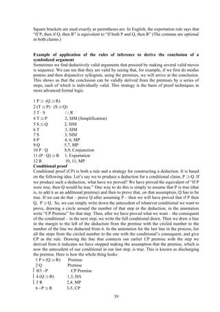 Square brackets are used exactly as parentheses are. In English, the exportation rule says that
“If P, then if Q, then R” is equivalent to “If both P and Q, then R” (The commas are optional
in both claims.)
Example of application of the rules of inference to derive the conclusion of a
symbolized argument
Sometimes we find deductively valid arguments that proceed by making several valid moves
is sequence. We can see that they are valid by seeing that, for example, if we first do modus
ponens and then disjunctive syllogism, using the premises, we will arrive at the conclusion.
This shows us that the conclusion can be validly derived from the premises by a series of
steps, each of which is individually valid. This strategy is the basis of proof techniques in
more advanced formal logic.
1 P ⊃ (Q ⊃ R)
2 (T ⊃ P) ∙ (S ⊃ Q)
3 T ∙ S /∴R
4 T ⊃ P 2, SIM (Simplification)
5 S ⊃ Q 2, SIM
6 T 3, SIM
7 S 3, SIM
8 P 4, 6, MP
9 Q 5,7, MP
10 P ∙ Q 8,9, Conjunction
11 (P ∙ Q) ⊃ R 1, Exportation
12 R 10, 11, MP
Conditional proof
Conditional proof (CP) is both a rule and a strategy for constructing a deduction. It is based
on the following idea: Let’s say we to produce a deduction for a conditional claim, P ⊃ Q. If
we produce such a deduction, what have we proved? We have proved the equivalent of “If P
were true, then Q would be true.” One way to do this is simply to assume that P is true (that
is, to add it as an additional premise) and then to prove that, on that assumption, Q has to be
true. If we can do that – prove Q after assuming P – then we will have proved that if P then
Q, P ⊃ Q. So, we can simply write down the antecedent of whatever conditional we want to
prove, drawing a circle around the number of that step in the deduction; in the annotation
write “CP Premise” for that step. Then, after we have proved what we want – the consequent
of the conditional – in the next step, we write the full conditional down. Then we draw a line
in the margin to the left of the deduction from the premise with the circled number to the
number of the line we deducted from it. In the annotation for the last line in the process, list
all the steps from the circled number to the one with the conditional’s consequent, and give
CP as the rule. Drawing the line that connects our earlier CP premise with the step we
derived from it indicates we have stopped making the assumption that the premise, which is
now the antecedent of our conditional in our last step, is true. This is known as discharging
the premise. Here is how the whole thing looks:
1 P v (Q ⊃ R) Premise
2 Q Premise
 ⊕3 ∼P CP Premise
 4 (Q ⊃ R) 1,3, DA
 5 R 2,4, MP
6 ∼P ⊃ R 3-5, CP
39
 