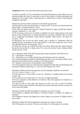 Assignment 1 Due at the end of the fourth week of the course.
As briefly as possible: (1) Try to formulate some general principles or criteria that you use in
deciding whether the truth of a statement is more or less certain; (2) Define philosophy and
explain the role of logic within it specifying how it differs from or relate to epistemology,
metaphysics and ethics.
Identify the premises and the conclusions in the following arguments:
(3) Since pain is a state of consciousness, a “mental event”, it can never be directly observed.
(Peter Singer, “Animal Liberation,” 1973);
(4) He who acts unjustly acts unjustly to himself, because he makes himself bad. (Marcus
Aurelius, Meditations, c. A.D. 180);
(5) The invention or discovery of symbols is doubtless by far the single greatest event in the
history of man. Without them, no intellectual advance is possible; with them, there is no limit
set to intellectual development except inherent stupidity. (John Dewey, The Quest for
Certainty, 1929);
(6) Democracy has at least one merit, namely, that a member of Parliament cannot be
stupider than his constituents, for the more stupid he is, the more stupid they were to elect
him. (Bertrand Russell, Autobiography, 1967);
(7) When the universe has crushed him man will still be nobler than that which kills him,
because he knows that he is dying, and of its victory the universe knows nothing. (Blaise
Pascal, Pensées, 1670);
Try to determine which of the following passages contain arguments and which do not:
(8) I ate because I was hungry;
(9) If Christmas is on a Friday, then the day after Christmas must be a Saturday;
(10) Capital punishment should be abolished because there is no convincing evidence that it
deters any more effectively than a sentence of life imprisonment;
(11) Neptune is blue because its atmosphere contains methane;
(12) All segregation statutes are unjust because segregation distorts the soul and damages the
personality. (Martin Luther King, Jr., Letter from Birmingham Jail, 1963.)
Determine whether the following arguments are best regarded as deductive or inductive:
(13) If x=3 and y=5, then x + y=8;
(14) The sign says it is eleven miles to Lake Lily. Therefore, it is approximately eleven miles
to Lake Lily;
(15) I would not swim in that water if I were you. It might be polluted;
(16) Every argument is either deductive or inductive. Since this argument isn’t deductive, it
must be inductive;
(17) Dogs are put to sleep when they become too old or too sick to enjoy life further.
Similarly, human beings should be mercifully put to death when they become too old or too
sick to enjoy life further;
Determine whether the following deductive arguments are valid or invalid;
(18) If Flipper is a dolphin, then Flipper is a mammal. Flipper is a dolphin. So, Flipper is a
mammal;
(19) If Bigfoot is human, then Bigfoot has a heart. Bigfoot is not human. So Bigfoot doesn’t
have a heart.
Determine whether the following deductive arguments are sound or unsound:
(20) All mosquitoes are insects. All insects are animals. So, all mosquitoes are animals;
4
 
