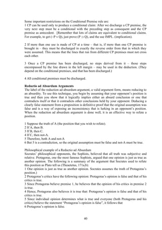 Some important restrictions on the Conditional Premise rule are:
1 CP can be used only to produce a conditional claim: After we discharge a CP premise, the
very next step must be a conditional with the preceding step as consequent and the CP
premise as antecedent. [Remember that lots of claims are equivalent to conditional claims.
For example, to get (∼P v Q), just prove (P ⊃ Q), and the use IMPL. (implication).
2 If more than one use is made of CP at a time – that is, if more than one CP premise is
brought in – they must be discharged in exactly the reverse order from that in which they
were assumed. This means that the lines that run from different CP premises must not cross
each other.
3 Once a CP premise has been discharged, no steps derived from it – those steps
encompassed by the line drawn in the left margin – may be used in the deduction. (They
depend on the conditional premises, and that has been discharged.)
4 All conditional premises must be discharged.
Reductio ad Absurdum Arguments
The label of the reduction ad absurdum argument, a valid argument form, means reducing to
an absurdity. To use this technique, you begin by assuming that your opponent’s position is
true and then you show that it logically implies either an absurd conclusion or one that
contradicts itself or that it contradicts other conclusions held by your opponent. Deducing a
clearly false statement from a proposition is definitive proof that the original assumption was
false and is a way of exposing an inconsistency that is lurking in an opponent’s position.
When the reduction ad absurdum argument is done well, it is an effective way to refute a
position.
1 Suppose the truth of A (the position that you wish to refute).
2 If A, then B.
3 If B, then C.
4 If C, then not-A.
5 Therefore, both A and not-A
6 But 5 is a contradiction, so the original assumption must be false and not-A must be true.
Philosophical example of a Reductio ad Absurdum
Socrates’ philosophical opponents, the Sophists, believed that all truth was subjective and
relative. Protagoras, one the most famous Sophists, argued that one opinion is just as true as
another opinion. The following is a summary of the argument that Socrates used to refute
this position as Plato tell us (Theaetetus, 171a,b):
1 One opinion is just as true as another opinion. Socrates assumes the truth of Protagoras’s
position.)
2 Protagoras’s critics have the following opinion: Protagoras’s opinion is false and that of his
critics is true.
3 Since Protagoras believe premise 1, he believes that the opinion of his critics in premise 2
is true.
4 Hence, Protagoras also believes it is true that: Protagoras’s opinion is false and that of his
critics is true.
5 Since individual opinion determines what is true and everyone (both Protagoras and his
critics) believe the statement “Protagoras’s opinion is false”, it follows that
6 Protagoras’s opinion is false.
40
 