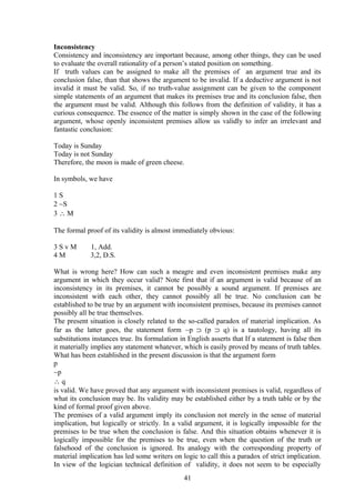 Inconsistency
Consistency and inconsistency are important because, among other things, they can be used
to evaluate the overall rationality of a person’s stated position on something.
If truth values can be assigned to make all the premises of an argument true and its
conclusion false, than that shows the argument to be invalid. If a deductive argument is not
invalid it must be valid. So, if no truth-value assignment can be given to the component
simple statements of an argument that makes its premises true and its conclusion false, then
the argument must be valid. Although this follows from the definition of validity, it has a
curious consequence. The essence of the matter is simply shown in the case of the following
argument, whose openly inconsistent premises allow us validly to infer an irrelevant and
fantastic conclusion:
Today is Sunday
Today is not Sunday
Therefore, the moon is made of green cheese.
In symbols, we have
1 S
2 ∼S
3 ∴ M
The formal proof of its validity is almost immediately obvious:
3 S v M 1, Add.
4 M 3,2, D.S.
What is wrong here? How can such a meagre and even inconsistent premises make any
argument in which they occur valid? Note first that if an argument is valid because of an
inconsistency in its premises, it cannot be possibly a sound argument. If premises are
inconsistent with each other, they cannot possibly all be true. No conclusion can be
established to be true by an argument with inconsistent premises, because its premises cannot
possibly all be true themselves.
The present situation is closely related to the so-called paradox of material implication. As
far as the latter goes, the statement form ∼p ⊃ (p ⊃ q) is a tautology, having all its
substitutions instances true. Its formulation in English asserts that If a statement is false then
it materially implies any statement whatever, which is easily proved by means of truth tables.
What has been established in the present discussion is that the argument form
p
∼p
∴ q
is valid. We have proved that any argument with inconsistent premises is valid, regardless of
what its conclusion may be. Its validity may be established either by a truth table or by the
kind of formal proof given above.
The premises of a valid argument imply its conclusion not merely in the sense of material
implication, but logically or strictly. In a valid argument, it is logically impossible for the
premises to be true when the conclusion is false. And this situation obtains whenever it is
logically impossible for the premises to be true, even when the question of the truth or
falsehood of the conclusion is ignored. Its analogy with the corresponding property of
material implication has led some writers on logic to call this a paradox of strict implication.
In view of the logician technical definition of validity, it does not seem to be especially
41
 
