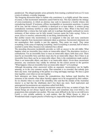 paradoxical. The alleged paradox arises primarily from treating a technical term as if it were
a term of ordinary, everyday language.
The foregoing discussion helps to explain why consistency is so highly prized. One reason,
of course, is that inconsistent statements cannot both be true. This fact underlies the strategy
of cross-examination, in which an attorney may seek to manoeuvre a hostile witness into
contradicting himself. If testimony affirms incompatible or inconsistent assertions, it cannot
all be true, and the witness’s credibility is destroyed or at least shaken. A witness giving
contradictory testimony testifies to some proposition that is false. When it has been once
established that a witness has lied under oath (or is perhaps thoroughly confused) no sworn
testimony of that witness can be fully trusted. Lawyers quote the Latin saying: Falsus in
unum, falsus in omnibus; untrustworthy in one thing, untrustworthy in all.
But another reason why inconsistency is so repugnant is that any and every conclusion
follows logically from inconsistent statements taken as premises. Inconsistent statements are
not meaningless; their trouble is just the opposite. They mean too much. They mean
everything, in the sense of implying everything. And if everything is asserted, half of what is
asserted is surely false, because every statement has a denial.
The preceding discussion incidentally provides us with an answer to the old riddle: What
happens when an irresistible force meets an immovable object? The description involves a
contradiction. For an irresistible force to meet an immovable object, both must exist. There
must be an irresistible force and there must also be an immovable object. But if there is an
irresistible force there can be no immovable object. Here is the contradiction made explicit:
There is an immovable object, and there is no immovable object. Given these inconsistent
premises, any conclusion may validly be inferred. So the correct answer to the question
“What happens when an irresistible force an immovable object?” is Everything!
Although devastating when uncovered within an argument, inconsistency can be highly
amusing, as in the very common saying: That restaurant is so crowded, that nobody goes
there any more. And speaking of the partner in a long and happy marriage: We have a great
time together, even when we are not together.
Such utterances are funny because the contradictions they harbour (and therefore the
nonsense of the remarks when taken literally) appear not to be recognized by their authors.
So we chuckle when we read of the schoolboy who said that the climate of the Australian
interior is so bad that the inhabitants don’t live there any more. Such inadvertent and
unrecognized inconsistencies are sometimes called Irish Bulls.
Sets of propositions that are internally inconsistent cannot all be true, as matter of logic. But
human beings are not always logical and do utter, and sometimes may even believe, two
propositions that contradict one another. This may seem difficult to do, but we are told Lewis
Caroll, a very reliable authority in such matters, that the White Queen in Alice in
Wonderland made a regular practice of believing six impossible things before breakfast!
42
 