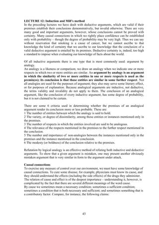 LECTURE 12: Induction and Mill’s method
In the preceding lectures we have dealt with deductive arguments, which are valid if their
premises establish their conclusions demonstratively, but invalid otherwise. There are very
many good and important arguments, however, whose conclusions cannot be proved with
certainty. Many causal connections in which we rightly place confidence can be established
only with probability – though the degree of probability may be very high. Thus we can say
without reservation that smoking is a cause of cancer, but we cannot ascribe to that
knowledge the kind of certainty that we ascribe to our knowledge that the conclusion of a
valid deductive argument is entailed by its premises. Deductive certainty is, indeed, too high
a standard to impose when evaluating our knowledge of facts about the world.
Of all inductive arguments there is one type that is most commonly used: argument by
analogy.
An analogy is a likeness or comparison; we draw an analogy when we indicate one or more
respects in which two or more entities are similar. An argument by analogy is an argument
in which the similarity of two or more entities in one or more respects is used as the
premis(es); its conclusion is that those entities are similar in some further respect. Not
all analogies are used for the purposes of argument; they also may serve some literary effect,
or for purposes of explanation. Because analogical arguments are inductive, not deductive,
the terms validity and invalidity do not apply to them. The conclusion of an analogical
argument, like the conclusion of every inductive argument, has some degree of probability,
but it is not claimed to be certain.
There are some 6 criteria used in determining whether the premises of an analogical
argument render its conclusion more or less probable. These are:
1 The number of entities between which the analogy is said to hold.
2 The variety, or degree of dissimilarity, among those entities or instances mentioned only in
the premises.
3 The number of respects in which the entities involved are said to be analogous.
4 The relevance of the respects mentioned in the premises to the further respect mentioned in
the conclusion.
5 The number and importance of non-analogies between the instances mentioned only in the
premises and the instance mentioned in the conclusion.
6 The modesty (or boldness) of the conclusion relative to the premises.
Refutation by logical analogy is an effective method of refuting both inductive and deductive
arguments. To show that a given argument is mistaken, one may present another obviously
mistaken argument that is very similar in form to the argument under attack.
Causal connections
To exercise any measure of control over our environment, we must have some knowledge of
causal connections. To cure some disease, for example, physicians must know its cause, and
they should understand the effects (including the side effects) of the drugs they administer.
The relation of cause and effect is of the deepest importance – understanding it, however, is
complicated by the fact that there are several different meanings of the word cause.
By cause we sometimes mean a necessary condition; sometimes a sufficient condition;
sometimes a condition that is both necessary and sufficient; and sometimes something that is
a contributory factor. Compare, for instance, the following claims:
43
 