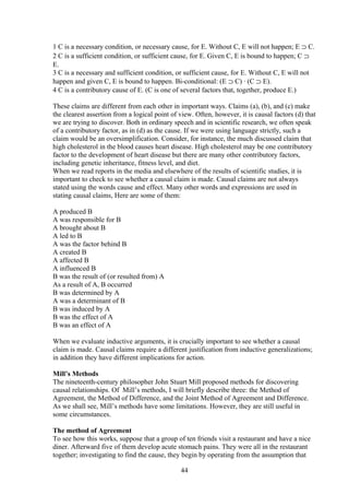 1 C is a necessary condition, or necessary cause, for E. Without C, E will not happen; E ⊃ C.
2 C is a sufficient condition, or sufficient cause, for E. Given C, E is bound to happen; C ⊃
E.
3 C is a necessary and sufficient condition, or sufficient cause, for E. Without C, E will not
happen and given C, E is bound to happen. Bi-conditional: (E ⊃ C) ∙ (C ⊃ E).
4 C is a contributory cause of E. (C is one of several factors that, together, produce E.)
These claims are different from each other in important ways. Claims (a), (b), and (c) make
the clearest assertion from a logical point of view. Often, however, it is causal factors (d) that
we are trying to discover. Both in ordinary speech and in scientific research, we often speak
of a contributory factor, as in (d) as the cause. If we were using language strictly, such a
claim would be an oversimplification. Consider, for instance, the much discussed claim that
high cholesterol in the blood causes heart disease. High cholesterol may be one contributory
factor to the development of heart disease but there are many other contributory factors,
including genetic inheritance, fitness level, and diet.
When we read reports in the media and elsewhere of the results of scientific studies, it is
important to check to see whether a causal claim is made. Causal claims are not always
stated using the words cause and effect. Many other words and expressions are used in
stating causal claims, Here are some of them:
A produced B
A was responsible for B
A brought about B
A led to B
A was the factor behind B
A created B
A affected B
A influenced B
B was the result of (or resulted from) A
As a result of A, B occurred
B was determined by A
A was a determinant of B
B was induced by A
B was the effect of A
B was an effect of A
When we evaluate inductive arguments, it is crucially important to see whether a causal
claim is made. Causal claims require a different justification from inductive generalizations;
in addition they have different implications for action.
Mill’s Methods
The nineteenth-century philosopher John Stuart Mill proposed methods for discovering
causal relationships. Of Mill’s methods, I will briefly describe three: the Method of
Agreement, the Method of Difference, and the Joint Method of Agreement and Difference.
As we shall see, Mill’s methods have some limitations. However, they are still useful in
some circumstances.
The method of Agreement
To see how this works, suppose that a group of ten friends visit a restaurant and have a nice
diner. Afterward five of them develop acute stomach pains. They were all in the restaurant
together; investigating to find the cause, they begin by operating from the assumption that
44
 
