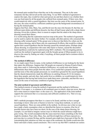 the stomach pain resulted from what they ate in the restaurant. They ate in the same
restaurant, but they did not all eat the same thing. To use Mill’s method of agreement to
explore this topic, they would list what each person ate and then check to see whether there
was one food eaten by all the people who suffered from stomach pains. If there were, they
would tentatively infer a causal hypothesis: that item was the cause of the stomach pains. In
this case, the cause would be a sufficient condition (given the background circumstances) of
having the stomach pains.
Suppose that Paul, John, Mary, Sue, and David were the ones who became ill, that they ate
different main dishes and different desserts, but they all had Caesar salad with a sharp cheese
dressing. Given this evidence, there is reason to suspect that the salad or the sharp cheese
dressing caused their illness.
It is worth noting that the exploration need not stop at this point. The method of agreement
can be used to explore the matter further. For example, did other patrons who consumed this
dressing suffer stomach pains? If the group were to discover that thirty-five others ate the
sharp cheese dressing, and of these only ten experienced ill effects, that would be evidence
against their causal hypothesis that the dressing caused the stomach pains. (Perhaps sharp
cheese dressing, in conjunction with some other factor or factors, caused the discomfort.
Such hypotheses could also be explored using Mill’s methods.) The investigating patrons
could use the method of agreement again with the broader group of fifteen people to try to
discover the cause by finding out what, if anything, all these people had in common relative
to their illness.
The method of difference
As we might expect from its name, in the method of difference we are looking for the factor
that makes the difference. Suppose that 100 people are exposed to Disease D and of them,
only three catch it. Following the method of difference, we would seek what feature
differentiates these three people from the others. If we could find a property that they shared,
and that none of the other people possessed, we would have ground for the causal hypothesis
that the shared characteristic made the difference in catching Disease D. If, for instance,
these three people, and only they, had scarlet fever as children, we would tentatively form
the hypothesis that having had scarlet fever made them more vulnerable, and that this was a
cause (in the sense of necessary condition) of getting Disease D.
The joint method of agreement and difference
This method consists of using the method of agreement and the method of difference
together. If an aspect, x, is common in all examined cases in which y does not occur, then we
have some reason to suspect that x is the cause of y. The application of the Joint method
supports the conclusion that x is a necessary and sufficient condition of y. That is to say,
(y ⊃ x) ∙ (x ⊃ y).
Mill’s methods presuppose that there is a cause to be found, and that we have enough
knowledge to know what sorts of factors to look for. Using these methods, we arrive at
causal hypotheses. There are some pitfalls in the method. An obvious one is that we may
have made a faulty assumption when we identified the factors to examine, (Our list of
possible factors may have been too short.) In the case of the sharp cheese dressing, for
example, it is not hard to imagine various ways in which the causal inference might have
gone wrong. The overall assumption that the cause must have been something in the food
might be mistaken. Paul, John, Mary, Sue, and David might have all been exposed on a
previous day to a certain flu bug, and the stomach pain might have been part of that flu. By
concentrating their attention on what was eaten at the restaurant, the friends would miss this
factor and reach a faulty causal conclusion. This is not to say that Mill’s methods are useless
45
 