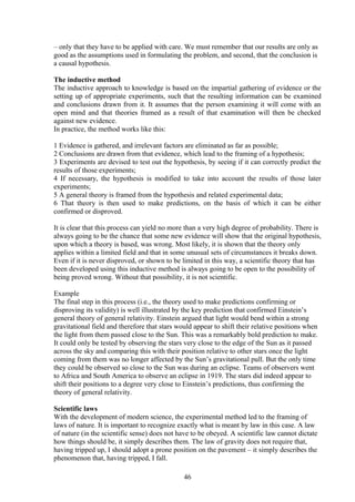 – only that they have to be applied with care. We must remember that our results are only as
good as the assumptions used in formulating the problem, and second, that the conclusion is
a causal hypothesis.
The inductive method
The inductive approach to knowledge is based on the impartial gathering of evidence or the
setting up of appropriate experiments, such that the resulting information can be examined
and conclusions drawn from it. It assumes that the person examining it will come with an
open mind and that theories framed as a result of that examination will then be checked
against new evidence.
In practice, the method works like this:
1 Evidence is gathered, and irrelevant factors are eliminated as far as possible;
2 Conclusions are drawn from that evidence, which lead to the framing of a hypothesis;
3 Experiments are devised to test out the hypothesis, by seeing if it can correctly predict the
results of those experiments;
4 If necessary, the hypothesis is modified to take into account the results of those later
experiments;
5 A general theory is framed from the hypothesis and related experimental data;
6 That theory is then used to make predictions, on the basis of which it can be either
confirmed or disproved.
It is clear that this process can yield no more than a very high degree of probability. There is
always going to be the chance that some new evidence will show that the original hypothesis,
upon which a theory is based, was wrong. Most likely, it is shown that the theory only
applies within a limited field and that in some unusual sets of circumstances it breaks down.
Even if it is never disproved, or shown to be limited in this way, a scientific theory that has
been developed using this inductive method is always going to be open to the possibility of
being proved wrong. Without that possibility, it is not scientific.
Example
The final step in this process (i.e., the theory used to make predictions confirming or
disproving its validity) is well illustrated by the key prediction that confirmed Einstein’s
general theory of general relativity. Einstein argued that light would bend within a strong
gravitational field and therefore that stars would appear to shift their relative positions when
the light from them passed close to the Sun. This was a remarkably bold prediction to make.
It could only be tested by observing the stars very close to the edge of the Sun as it passed
across the sky and comparing this with their position relative to other stars once the light
coming from them was no longer affected by the Sun’s gravitational pull. But the only time
they could be observed so close to the Sun was during an eclipse. Teams of observers went
to Africa and South America to observe an eclipse in 1919. The stars did indeed appear to
shift their positions to a degree very close to Einstein’s predictions, thus confirming the
theory of general relativity.
Scientific laws
With the development of modern science, the experimental method led to the framing of
laws of nature. It is important to recognize exactly what is meant by law in this case. A law
of nature (in the scientific sense) does not have to be obeyed. A scientific law cannot dictate
how things should be, it simply describes them. The law of gravity does not require that,
having tripped up, I should adopt a prone position on the pavement – it simply describes the
phenomenon that, having tripped, I fall.
46
 