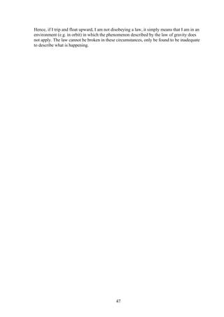 Hence, if I trip and float upward, I am not disobeying a law, it simply means that I am in an
environment (e.g. in orbit) in which the phenomenon described by the law of gravity does
not apply. The law cannot be broken in these circumstances, only be found to be inadequate
to describe what is happening.
47
 