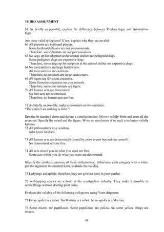 THIRD ASSIGNMENT
65 As briefly as possible, explain the difference between Modern logic and Aristotelian
logic.
Are these valid syllogisms? If not, explain why they are invalid.
66 All pianists are keyboard players.
Some keyboard players are not percussionists.
Therefore, some pianists are not percussionists.
67 No dogs up for adoption at the animal shelter are pedigreed dogs.
Some pedigreed dogs are expensive dogs.
Therefore, some dogs up for adoption at the animal shelter are expensive dogs.
68 No mercantilists are large landowners.
All mercantilists are creditors.
Therefore, no creditors are large landowners.
69 All tigers are ferocious creatures.
Some ferocious creatures are zoo animals.
Therefore, some zoo animals are tigers.
70 All human acts are determined.
No free acts are determined.
Therefore, no human acts are free.
71 As briefly as possible, make a comment on this sentence:
“The claim I am making is false.”
Rewrite in standard form and derive a conclusion that follows validly from and uses all the
premises. Specify the mood and the figure. Write no conclusion if no such conclusion validly
follows.
72 All philosophers love wisdom.
John loves wisdom.
73 All human acts are determined (caused by prior events beyond our control).
No determined acts are free.
74 All acts where you do what you want are free.
Some acts where you do what you want are determined.
Identify the un-stated premise of these enthymemes, abbreviate each category with a letter,
put the argument in standard form, evaluate the validity.
75 Ladybugs eat aphids; therefore, they are good to have in your garden.
76 Self-tapping screws are a boon to the construction industry. They make it possible to
screw things without drilling pilot holes.
Evaluate the validity of the following syllogisms using Venn diagrams:
77 Every spider is a robot. No Martian is a robot. So no spider is a Martian.
78 Some insects are papallones. Some papallones are yellow. So some yellow things are
insects.
48
 