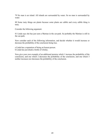 79 No man is an island. All islands are surrounded by water. So no man is surrounded by
water.
80 Some tasty things are plants because some plants are edible and every edible thing is
tasty.
Consider the following argument:
81 Linda says she has just seen a Martian in the car-park. So probably the Martian is still in
the car-park.
Now consider each of the following information, and decide whether it would increase or
decrease the probability of the conclusion being true.
a Linda has a reputation of being an honest person.
b Linda has just drunk a bottle of whisky.
Now give your own example of an additional premise which 1 increase the probability of the
conclusion, and one which 2 decreases the probability of the conclusion, and one which 3
neither increases nor decreases the probability of the conclusion.
49
 