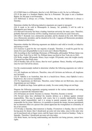(21) If Bill Gates is a billionaire, then he is rich. Bill Gates is rich. So, he is a billionaire;
(22) If the pope is a Southern Baptist, then he is Protestant. The pope is not a Southern
Baptist. So, the pope is not Protestant;
(23) Halloween is always on a Friday. Therefore, the day after Halloween is always a
Saturday.
Determine whether the following inductive arguments are cogent or uncogent:
(24) It tends to be cold in Minneapolis in January. So, probably it will be cold in
Minneapolis next January;
(25) Harvard University has been a leading American university for many years. Therefore,
probably Harvard University will be a leading American university ten years from now;
(26) John F. Kennedy was a democratic president, and he cheated on his wife. Bill Clinton
was a Democratic president, and he cheated on his wife. I suppose all Democratic presidents
have cheated on their wives.
Determine whether the following arguments are deductive and valid or invalid, or inductive
and strong or weak:
(27) Exercise is good for the vast majority of people. Therefore, it would be good for my
ninety-five-year old grandfather to run in next year’s Boston Marathon;
(28) According to the Cambridge Dictionary of Philosophy, philosopher William James was
born in New York City in 1842. So, William James was born in New York city in 1842;
(29) Wally weights 200 pounds. Hence, Joyce weighs 150 pounds, since she weighs exactly
25 percent less than Wally does;
(30) If Sturdley fails all his classes, then he won’t graduate. Hence, Sturdley will graduate,
since he won’t fail all his classes.
Use the counterexample method to determine whether the following arguments are valid or
invalid:
(31) All Anglicans are believers. Therefore, since all Calvinists are believers, all Anglicans
are Calvinists;
(32) If Ophelia is an Australian, then she is a beach-lover. Hence, since Ophelia is not a
beach-lover, she is not an Australian;
(33) No Argentinians are Bolivians. Therefore, some Cubans are not Bolivians, since some
Argentinians are not Cubans;
(34) All aphids are bugs. Some aphids are cranky. So some cranky things are not bugs.
Diagram the following arguments assigning numerals to the various statements and using
arrows to represent the inferential links:
(35) All humans are mortal. Socrates is a human. Therefore, Socrates is mortal;
(36) Several states have abolished the insanity defence as a defence against criminal
responsibility. This may be popular with voters, but it is morally indefensible. Insanity
removes moral responsibility, and it is wrong to punish someone who is not morally
responsible for his crime. Moreover, it is pointless to punish the insane, because punishment
has no deterrent effect on a person who cannot appreciate the wrongfulness or criminality of
his or her actions.
(37) If today is Saturday, then tomorrow is Sunday. If tomorrow is Sunday, then we will be
having pasta for dinner, then I should pick up some red wine today, since in this state wine
can be purchased only at liquor stores, and the liquor stores are closed on Sundays. Today is
Saturday. Therefore, I should pick up some red wine today;
(38) Brute beasts, not having understanding and therefore not being persons, cannot have
rights.
5
 
