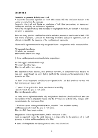 LECTURE 2
Deductive arguments: Validity and truth
A successful deductive argument is valid. This means that the conclusion follows with
logical necessity from the premises.
Remember that truth and falsity are attributes of individual propositions or statements;
validity and invalidity are attributes of arguments.
Just as the concept of validity does not apply to single propositions, the concept of truth does
not apply to arguments.
There are many possible combinations of true and false premises a conclusions in both valid
and invalid arguments. Consider the following illustrative deductive arguments, each of
which is prefaced by the statement of the combination it represents.
I Some valid arguments contain only true propositions – true premises and a true conclusion:
All mammals have lungs.
All whales are mammals.
Therefore all whales have lungs.
II Some valid arguments contain only false propositions:
All four-legged creatures have wings.
All spiders have four legs.
Therefore all spiders have wings.
This argument is valid because, if its premises were true, its conclusion would have to be
true also – even though we know that in fact both the premises and the conclusion of this
argument are false.
III Some invalid arguments contain only true propositions – all their premises are true, and
their conclusion are true as well:
If I owned all the gold in Fort Knox, then I would be wealthy.
I do not own all the gold in Fort Knox.
Therefore I am not wealthy.
IV Some invalid arguments contain only true premises and have a false conclusion. This can
be illustrated with an argument exactly like the previous one (III) in form, changed only
enough to make the conclusion false:
If Bill Gates owned all the gold in Fort Knox, then Bill Gates would be wealthy.
Bill Gates does not own all the gold in Fort Knox.
Therefore Bill Gates is not wealthy.
The premises of this argument are true, but its conclusion is false.
Such an argument cannot be valid because it is impossible for the premises of a valid
argument to be true and its conclusion to be false.
V Some valid arguments have false premises and a true conclusion:
6
 