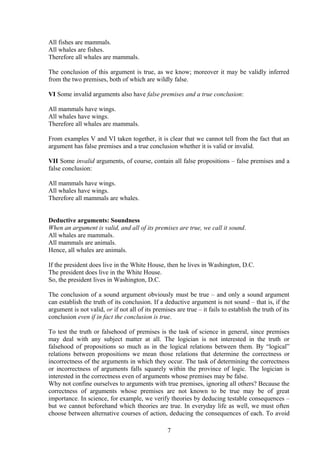 All fishes are mammals.
All whales are fishes.
Therefore all whales are mammals.
The conclusion of this argument is true, as we know; moreover it may be validly inferred
from the two premises, both of which are wildly false.
VI Some invalid arguments also have false premises and a true conclusion:
All mammals have wings.
All whales have wings.
Therefore all whales are mammals.
From examples V and VI taken together, it is clear that we cannot tell from the fact that an
argument has false premises and a true conclusion whether it is valid or invalid.
VII Some invalid arguments, of course, contain all false propositions – false premises and a
false conclusion:
All mammals have wings.
All whales have wings.
Therefore all mammals are whales.
Deductive arguments: Soundness
When an argument is valid, and all of its premises are true, we call it sound.
All whales are mammals.
All mammals are animals.
Hence, all whales are animals.
If the president does live in the White House, then he lives in Washington, D.C.
The president does live in the White House.
So, the president lives in Washington, D.C.
The conclusion of a sound argument obviously must be true – and only a sound argument
can establish the truth of its conclusion. If a deductive argument is not sound – that is, if the
argument is not valid, or if not all of its premises are true – it fails to establish the truth of its
conclusion even if in fact the conclusion is true.
To test the truth or falsehood of premises is the task of science in general, since premises
may deal with any subject matter at all. The logician is not interested in the truth or
falsehood of propositions so much as in the logical relations between them. By “logical”
relations between propositions we mean those relations that determine the correctness or
incorrectness of the arguments in which they occur. The task of determining the correctness
or incorrectness of arguments falls squarely within the province of logic. The logician is
interested in the correctness even of arguments whose premises may be false.
Why not confine ourselves to arguments with true premises, ignoring all others? Because the
correctness of arguments whose premises are not known to be true may be of great
importance. In science, for example, we verify theories by deducing testable consequences –
but we cannot beforehand which theories are true. In everyday life as well, we must often
choose between alternative courses of action, deducing the consequences of each. To avoid
7
 