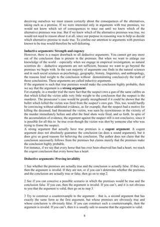 deceiving ourselves we must reason correctly about the consequences of the alternatives,
taking each as a premise. If we were interested only in arguments with true premises, we
would not know which set of consequences to trace out until we knew which of the
alternative premises was true. But if we knew which of the alternative premises was true, we
would not need to reason about it at all, since our purpose in reasoning was to help us decide
which alternative premise to make true. To confine our attention to arguments with premises
known to be true would therefore be self-defeating.
Inductive arguments: Strength and cogency
However, there is a major drawback to all deductive arguments. You cannot get any more
out of the conclusion than is present in the premises. But when we want to enlarge our
knowledge of the world – especially when we engage in empirical investigation, as natural
scientists do – deductive arguments are not sufficient, because we want to go beyond the
premises we begin with. In the vast majority of arguments one finds in the natural sciences
and in such social sciences as psychology, geography, history, linguistics, and anthropology,
the reasons lend weight to the conclusion without demonstrating conclusively the truth of
those conclusions. These arguments are called inductive arguments.
If the argument is such that true premises would make the conclusion highly probable, then
we say that the argument is a strong argument.
For example, in a murder trial the mere fact that the suspect own a gun of the same calibre as
that which killed the victim adds very little weight to the conclusion that the suspect is the
murderer. The prosecutor’s case would be greatly strengthened if it could be shown that the
bullet which killed the victim was fired from the suspect’s own gun. This, too, would hardly
be convincing without additional evidence, as for example, that the suspect had a motive for
killing the deceased, had threatened the victim, was seen by eyewitnesses in the vicinity of
the murder immediately before and after the fatal shots were fired, and so forth. In spite of
the accumulation of evidence, the argument against the suspect still is not conclusive, since it
is possible for all this to be true even though the victim was shot by someone else who was
trying to frame the suspect.
A strong argument that actually have true premises is a cogent argument. A cogent
argument does not absolutely guarantee the conclusion (as does a sound argument), but it
does give us good reasons for believing the conclusion. The author does not claim that the
conclusion necessarily follows from the premises but claims merely that the premises make
the conclusion highly probable.
For instance, if we say that every horse that has ever been observed has had a heart, we reach
the cogent conclusion that every horse has a heart.
Deductive arguments: Proving invalidity
1 See whether the premises are actually true and the conclusion is actually false. If they are,
then the argument is invalid. If they are not, or if you can’t determine whether the premises
and the conclusion are actually true or false, then go on to step 2.
2 See if you can conceive a possible scenario in which the premises would be true and the
conclusion false. If you can, then the argument is invalid. If you can’t, and it is not obvious
to you that the argument is valid, then go on to step 3.
3 Try to construct a counterexample to the argument – that is, a second argument that has
exactly the same form as the first argument, but whose premises are obviously true and
whose conclusion is obviously false. If you can construct such a counterexample, then the
argument is invalid. If you can’t, then it is usually safe to assume that the argument is valid.
8
 