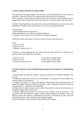 Counterexample method of proving invalidity
First, determine the logical pattern, then the form of the argument that you are testing for
invalidity, using letters (A,B,C,D) to represent the various terms of the argument.
Then, construct a second argument that has exactly the same form as the argument you are
testing but that has premises that are obviously true and a conclusion that is obviously false.
Example: Some Republicans are conservative, and some Republicans are in favour of capital
punishment. Therefore, some conservatives are in favour of capital punishment.
Logical pattern
1 Some Republicans are conservatives.
2 Some Republicans are in favour of capital punishment.
3 Therefore, some conservatives are in favour of capital punishment.
(Note that in logic some means at least one it does not mean some but not all.)
Form
1 Some A’s are B.
2 Some A’s are C.
3 Therefore, some B’s are C’s.
Construct a second argument that has exactly the same form and that has obviously true
premises and an obviously false conclusion.
1 Some A’s are B. 1 Some fruits are apples (true)
2 Some A’s are C. 2 Some fruits are pears (true)
3 Therefore, some B’s are C’s. 3 Some apples are pear (false)
Extended arguments: tips on diagramming arguments and summary of diagramming
forms
1 Read through the argument carefully, circling any premise or conclusion indicators that
you see.
2 Number the statements consecutively as they appear in the argument. Do not number any
sentences that are not statements.
3 Arrange the numbers on a page with premises placed above the conclusion(s) they are
claimed to support. Omit any irrelevant statements – that is statements that don’t function as
either premises or conclusions in the argument.
4 Using arrows to mean therefore, create a kind of flowchart that shows which premises are
intended to support which conclusions.
5 Indicate independent premises by drawing arrows directly from the premises to the
conclusion they are claimed to support. Indicate linked premises by placing a plus sign
between each of the premises, underlining the premises, and drawing an arrow from the
underlined premises to the conclusion they allegedly support.
6 Put the argument’s main conclusion at the bottom of the diagram.
9
 