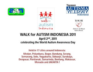 WALK for AUTISM INDONESIA 2011
                 April 2nd, 2011
 celebrating the World Autism Awareness Day

        Held in 17 cities around Indonesia:
   Medan, Pekanbaru, Bogor, Bandung, Serang,
  Semarang, Solo, Yogyakarta, Sidoarjo, Surabaya,
Denpasar, Pontianak, Samarinda, Bontang, Makassar,
              Menado and JAKARTA !
 