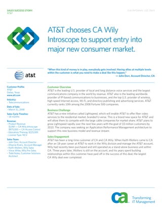 AT&T chooses CA Wily
Introscope to support entry into
major new consumer market.
“When this kind of money is in play, everybody gets involved. Having allies at multiple levels
within the customer is what you need to make a deal like this happen.”
— John Dorr, Account Director, CA
SALES SUCCESS STORY:
AT&T
Customer Profile:
AT&T
Dallas, Texas
www.att.com
Industry:
– Telecommunications
Date of Sale:
– March 31, 2008
Sales Cycle Timeline:
– 18 months
Revenue:
– Product Revenue:
$10M — CA Wily Introscope
$875,000 — CA Access Control
– Education/Training: $225,000
– License Type: NCV
Sales Team:
– John Dorr, Account Director
– Ellianne Rivers, Account Manager
– Keith Wolters, Wily Sales
– Vince Witte, Wily Pre-Sales
– Todd Noles, Customer Solutions
Architect
Customer Overview
AT&T is the leading U.S. provider of local and long distance voice services and the largest
communications company in the world by revenue. AT&T also is the leading worldwide
provider of IP-based communications to businesses, and the top U.S. provider of wireless,
high speed Internet access, Wi-Fi, and directory publishing and advertising services. AT&T
currently ranks 10th among the 2008 Fortune 500 companies.
Business Challenge
AT&T has a new initiative called Lightspeed, which will enable AT&T to offer fiber video
services to the residential market, branded U-verse. This is a brand new space for AT&T and
will allow them to compete with the large cable companies for market share. AT&T plans to
grow Lightspeed rapidly over the next few years with the goal of 10 million customers by
2010. The company was seeking an Application Performance Management architecture to
support this new business model and revenue stream.
Sales Engagement
AT&T has been a long-time customer of CA and CA Wily. When Keith Wolters came to CA
after an 18-year career at AT&T to work in the Wily division and manage the AT&T account,
Wily had recently been purchased and still operated as a stand-alone business unit within
CA. Three years later, Wolters is still on the account, and his years spent building
relationships within this customer have paid off in the success of this deal, the largest
CA Wily deal ever completed.
FOR INTERNAL USE ONLYFOR INTERNAL USE ONLYFOR INTERNAL USE ONLY
 