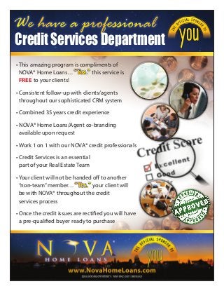 We have a professional
CreditServicesDepartment
• This amazing program is compliments of
NOVA® Home Loans… this service is
free to your clients!
• Consistent follow-up with clients/agents
throughout our sophisticated CRM system
• Combined 35 years credit experience
• NOVA® Home Loans/Agent co-branding
available upon request
• Work 1 on 1 with our NOVA® credit professionals
• Credit Services is an essential
part of your Real Estate Team
• Your client will not be handed off to another
“non-team”member… your client will
be with NOVA® throughout the credit
services process
• Once the credit issues are rectified you will have
a pre-qualified buyer ready to purchase
youyou
 