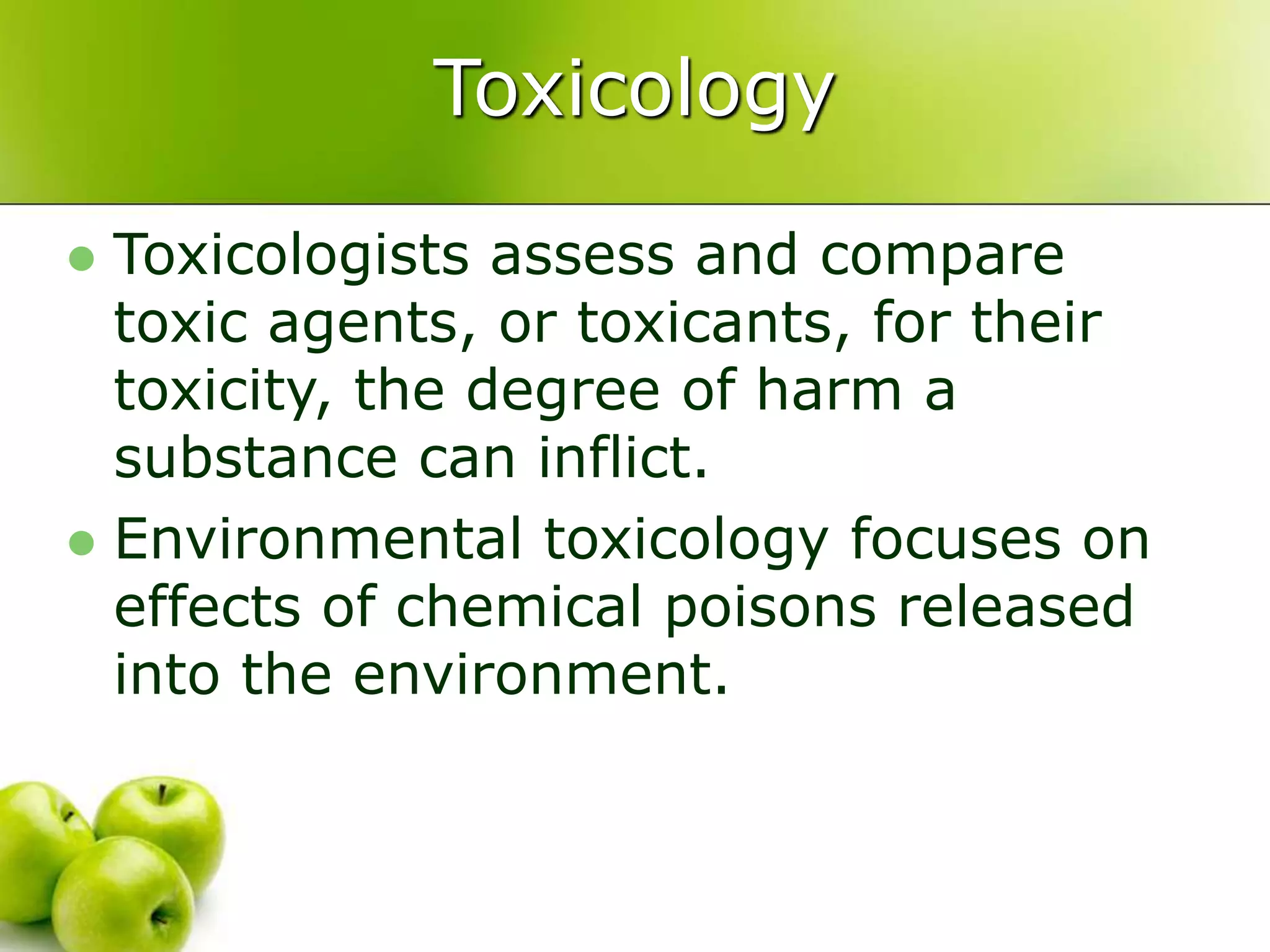 Toxicology
 Toxicologists assess and compare
toxic agents, or toxicants, for their
toxicity, the degree of harm a
substance can inflict.
 Environmental toxicology focuses on
effects of chemical poisons released
into the environment.
 