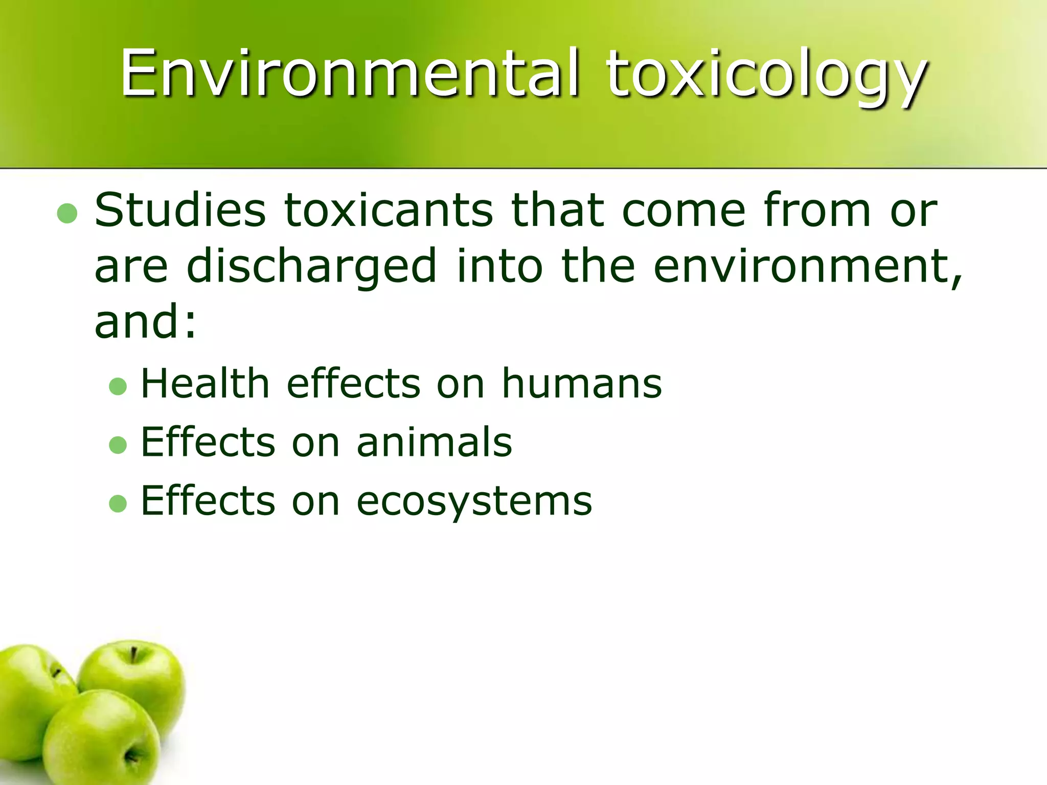 Environmental toxicology
 Studies toxicants that come from or
are discharged into the environment,
and:
 Health effects on humans
 Effects on animals
 Effects on ecosystems
 