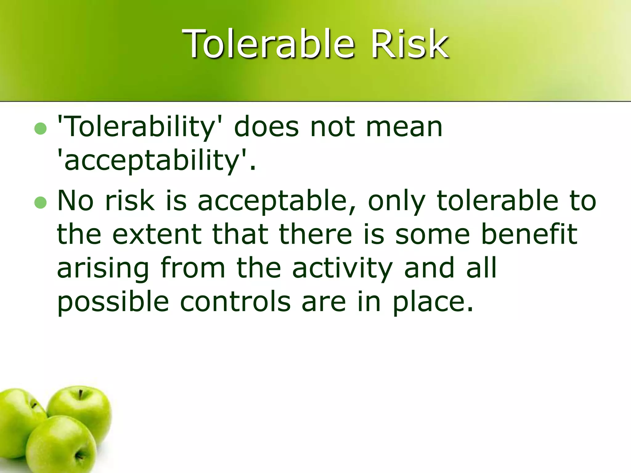 Tolerable Risk
 'Tolerability' does not mean
'acceptability'.
 No risk is acceptable, only tolerable to
the extent that there is some benefit
arising from the activity and all
possible controls are in place.
 