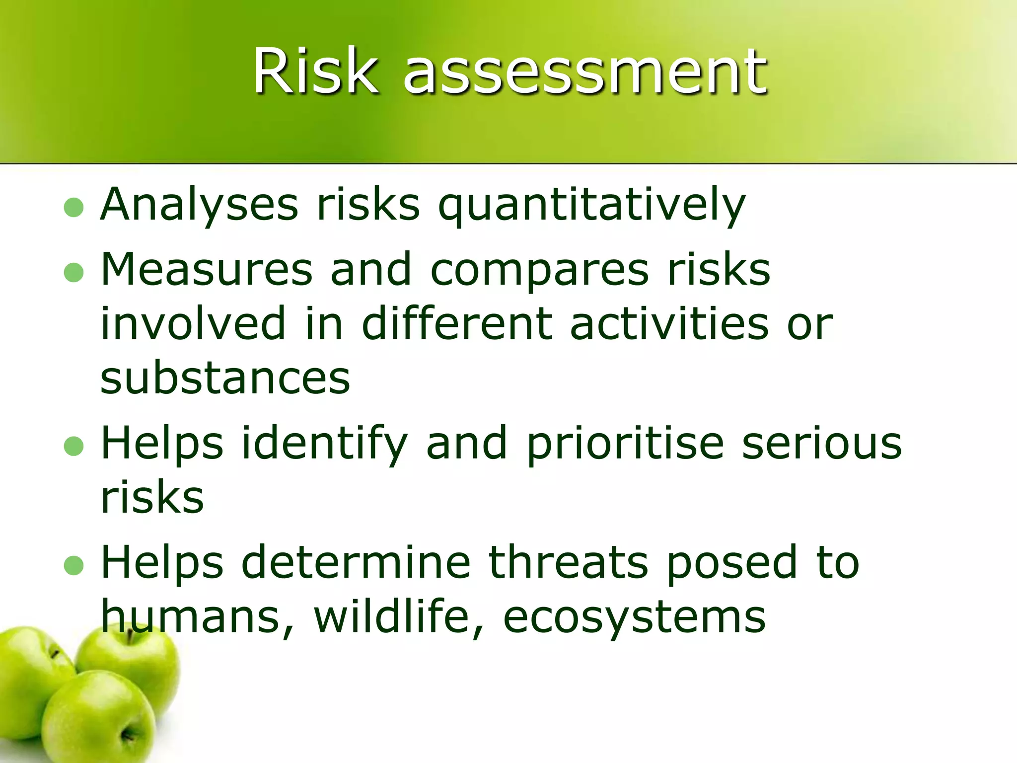 Risk assessment
 Analyses risks quantitatively
 Measures and compares risks
involved in different activities or
substances
 Helps identify and prioritise serious
risks
 Helps determine threats posed to
humans, wildlife, ecosystems
 