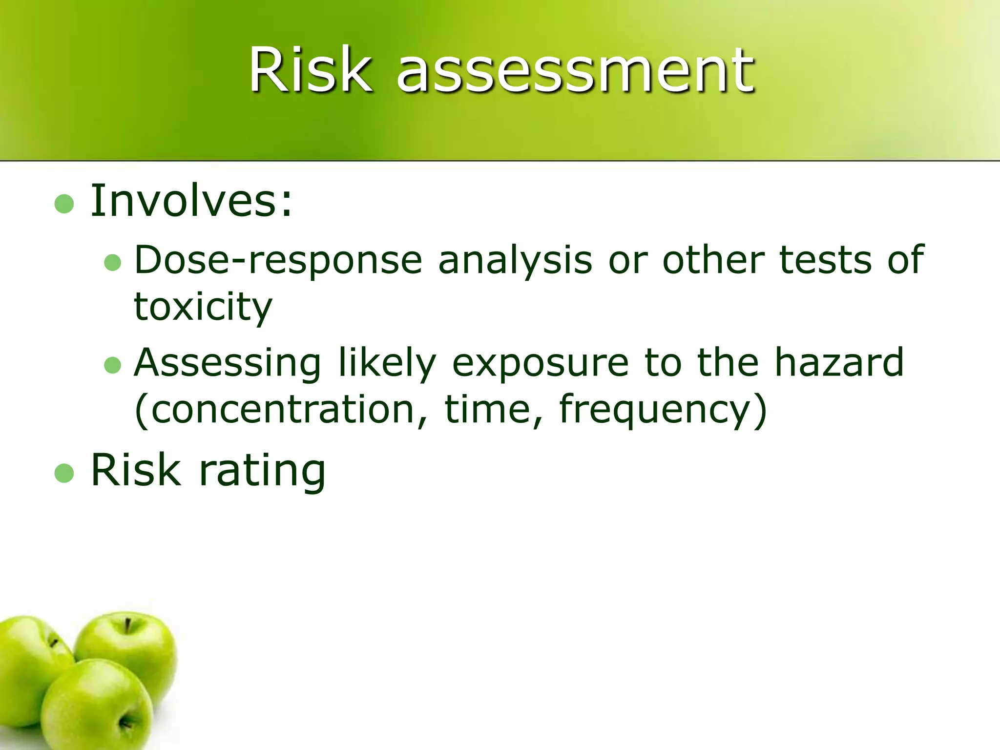 Risk assessment
 Involves:
 Dose-response analysis or other tests of
toxicity
 Assessing likely exposure to the hazard
(concentration, time, frequency)
 Risk rating
 