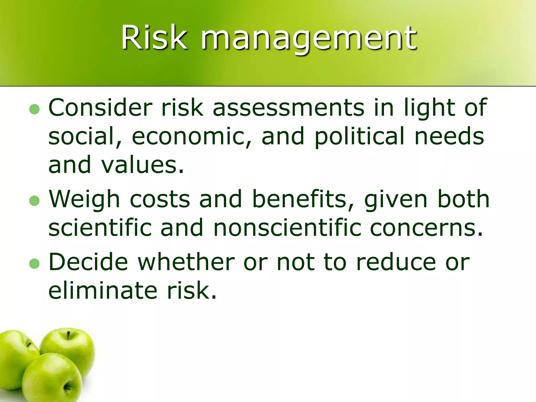 Risk management
 Consider risk assessments in light of
social, economic, and political needs
and values.
 Weigh costs and benefits, given both
scientific and nonscientific concerns.
 Decide whether or not to reduce or
eliminate risk.
 