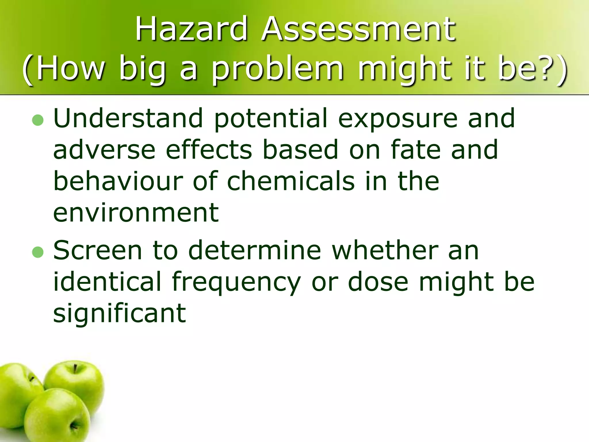 Hazard Assessment
(How big a problem might it be?)
 Understand potential exposure and
adverse effects based on fate and
behaviour of chemicals in the
environment
 Screen to determine whether an
identical frequency or dose might be
significant
 