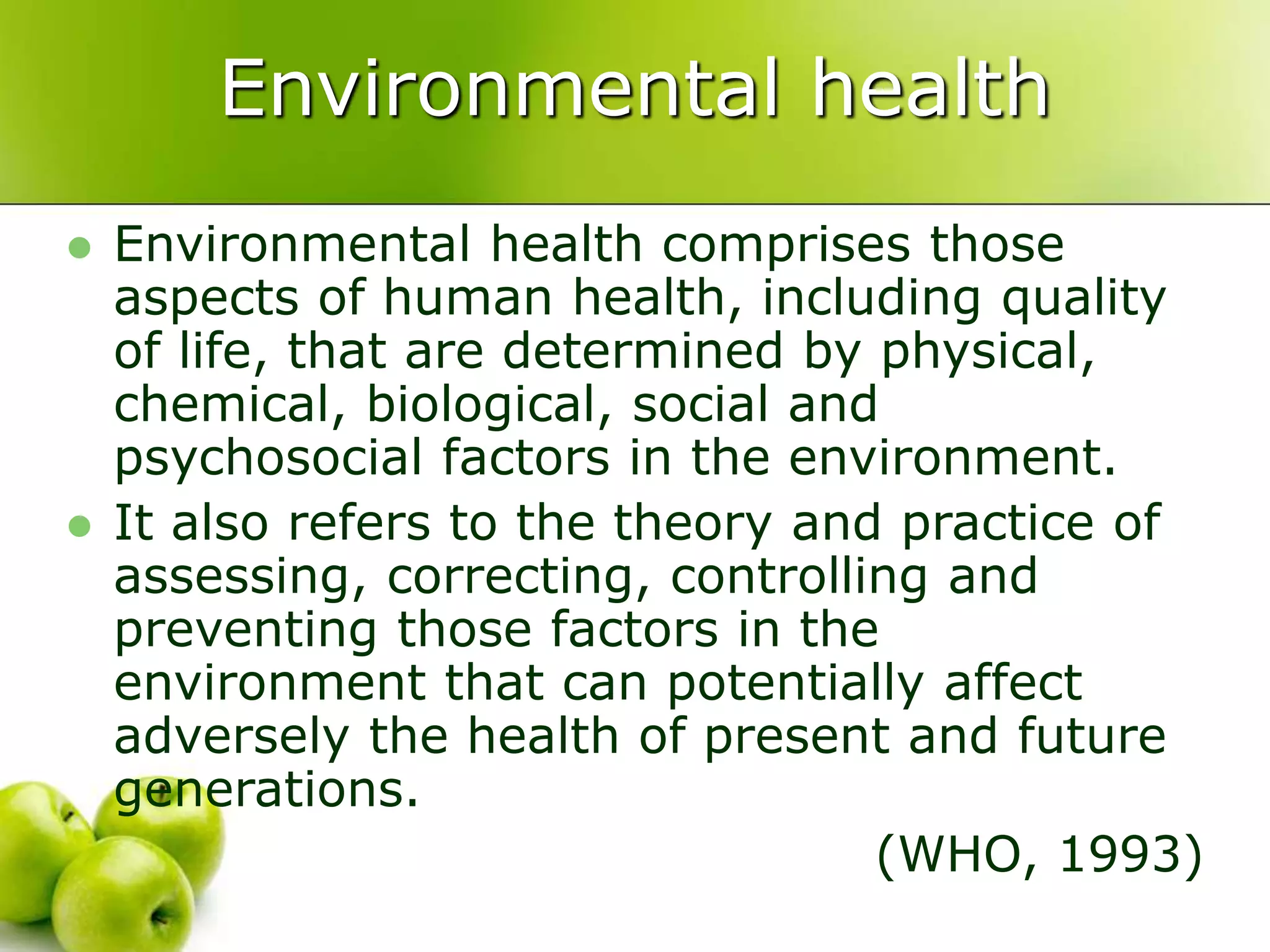 Environmental health
 Environmental health comprises those
aspects of human health, including quality
of life, that are determined by physical,
chemical, biological, social and
psychosocial factors in the environment.
 It also refers to the theory and practice of
assessing, correcting, controlling and
preventing those factors in the
environment that can potentially affect
adversely the health of present and future
generations.
(WHO, 1993)
 