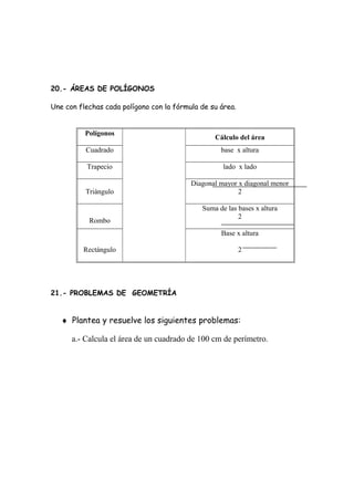 20.- ÁREAS DE POLÍGONOS
Une con flechas cada polígono con la fórmula de su área.
Polígonos
Cálculo del área
Cuadrado base x altura
Trapecio lado x lado
Triángulo
Diagonal mayor x diagonal menor
2
Rombo
Suma de las bases x altura
2
Rectángulo
Base x altura
2
21.- PROBLEMAS DE GEOMETRÍA
♦ Plantea y resuelve los siguientes problemas:
a.- Calcula el área de un cuadrado de 100 cm de perímetro.
 