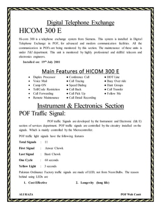 ALI RAZA POF Wah Cantt
Digital Telephone Exchange
HICOM 300 E
Hi-com 300 is a telephone exchange system from Siemens. This system is installed in Digital
Telephone Exchange in POF, for advanced and modern communication facilities. All the
communication in POFs are being monitored by this section. The maintenance of these units is
under T&I department. This unit is monitored by highly professional and skillful telecom and
electronics engineers.
Installed on: 19th July 2001
Main Features of HICOM 300 E
 Duplex Processor ● Conference Call ● HOT Line
 Voice Mail ● Call Tracing ● Busy Over ride
 Camp ON ● Speed Dialing ● Hunt Groups
 Toll/Code Restriction ● Call Back ● Call Transfer
 Call Forwarding ● Call Pick Up ● Follow Me
 Remote Maintenance ● Call Detail Recording
Instrument & Electronics Section
POF Traffic Signal:
POF traffic Signals are developed by the Instrument and Electronic (I& E)
section of services department. POF traffic signals are controlled by the circuitry installed on the
signals. Which is mainly controlled by the Microcontroller.
POF traffic light signals have the following features
Total Signals : 11
First Signal : Anwar Chowk
Last Signal : Basti Chowk
One Cycle : 68 seconds
Yellow Light : 3 seconds
Pakistan Ordinance Factory traffic signals are made of LED, not from Neon Bulbs. The reason
behind using LEDs are
1. Cost Effective 2. Longevity (long life)
 