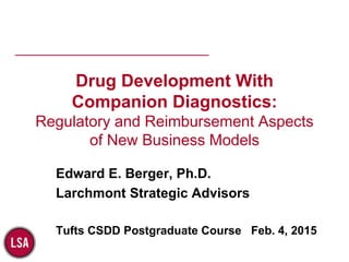 ________________________________________
Drug Development With
Companion Diagnostics:
Regulatory and Reimbursement Aspects
of New Business Models
Edward E. Berger, Ph.D.
Larchmont Strategic Advisors
Tufts CSDD Postgraduate Course Feb. 4, 2015
 