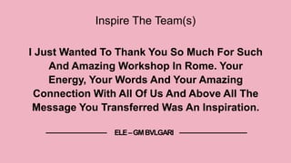 Inspire The Team(s)
I Just Wanted To Thank You So Much For Such
And Amazing Workshop In Rome. Your
Energy, Your Words And Your Amazing
Connection With All Of Us And Above All The
Message You Transferred Was An Inspiration.
ELE–GMBVLGARI
 