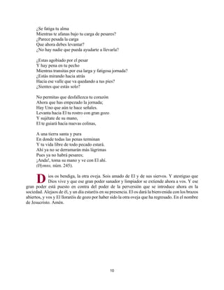 10
¿Se fatiga tu alma
Mientras te afanas bajo tu carga de pesares?
¿Parece pesada la carga
Que ahora debes levantar?
¿No hay nadie que pueda ayudarte a llevarla?
¿Estas agobiado por el pesar
Y hay pena en tu pecho
Mientras transitas por esa larga y fatigosa jornada?
¿Estás mirando hacia atrás
Hacia ese valle que va quedando a tus pies?
¿Sientes que estás solo?
No permitas que desfallezca tu corazón
Ahora que has empezado la jornada;
Hay Uno que aún te hace señales.
Levanta hacia El tu rostro con gran gozo
Y sujétate de su mano,
El te guiará hacia nuevas colinas,
A una tierra santa y pura
En donde todas las penas terminan
Y tu vida libre de todo pecado estará.
Ahí ya no se derramarán más lágrimas
Pues ya no habrá pesares;
¡Anda!, toma su mano y ve con El ahí.
(Hymns, núm. 245).
ios os bendiga, la otra oveja. Sois amado de El y de sus siervos. Y atestiguo que
Dios vive y que ese gran poder sanador y limpiador se extiende ahora a vos. Y ese
gran poder está puesto en contra del poder de la perversión que se introduce ahora en la
sociedad. Alejaos de él, y un día estaréis en su presencia. El os dará la bienvenida con los brazos
abiertos, y vos y El lloraréis de gozo por haber sido la otra oveja que ha regresado. En el nombre
de Jesucristo. Amén.
D
http://bibliotecasud.blogspot.com
 