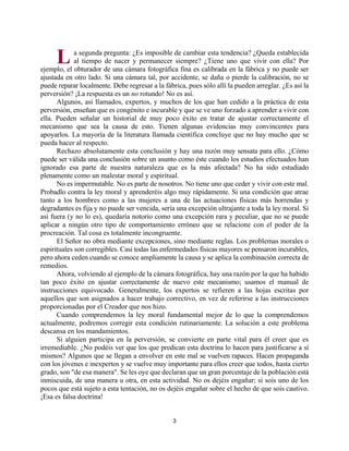 3
a segunda pregunta: ¿Es imposible de cambiar esta tendencia? ¿Queda establecida
al tiempo de nacer y permanecer siempre? ¿Tiene uno que vivir con ella? Por
ejemplo, el obturador de una cámara fotográfica fina es calibrada en la fábrica y no puede ser
ajustada en otro lado. Si una cámara tal, por accidente, se daña o pierde la calibración, no se
puede reparar localmente. Debe regresar a la fábrica, pues sólo allí la pueden arreglar. ¿Es así la
perversión? ¡La respuesta es un no rotundo! No es así.
Algunos, así llamados, expertos, y muchos de los que han cedido a la práctica de esta
perversión, enseñan que es congénito e incurable y que se ve uno forzado a aprender a vivir con
ella. Pueden señalar un historial de muy poco éxito en tratar de ajustar correctamente el
mecanismo que sea la causa de esto. Tienen algunas evidencias muy convincentes para
apoyarlos. La mayoría de la literatura llamada científica concluye que no hay mucho que se
pueda hacer al respecto.
Rechazo absolutamente esta conclusión y hay una razón muy sensata para ello. ¿Cómo
puede ser válida una conclusión sobre un asunto como éste cuando los estudios efectuados han
ignorado esa parte de nuestra naturaleza que es la más afectada? No ha sido estudiado
plenamente como un malestar moral y espiritual.
No es impermutable. No es parte de nosotros. No tiene uno que ceder y vivir con este mal.
Probadlo contra la ley moral y aprenderéis algo muy rápidamente. Si una condición que atrae
tanto a los hombres como a las mujeres a una de las actuaciones físicas más horrendas y
degradantes es fija y no puede ser vencida, sería una excepción ultrajante a toda la ley moral. Si
así fuera (y no lo es), quedaría notorio como una excepción rara y peculiar, que no se puede
aplicar a ningún otro tipo de comportamiento erróneo que se relacione con el poder de la
procreación. Tal cosa es totalmente incongruente.
El Señor no obra mediante excepciones, sino mediante reglas. Los problemas morales o
espirituales son corregibles. Casi todas las enfermedades físicas mayores se pensaron incurables,
pero ahora ceden cuando se conoce ampliamente la causa y se aplica la combinación correcta de
remedios.
Ahora, volviendo al ejemplo de la cámara fotográfica, hay una razón por la que ha habido
tan poco éxito en ajustar correctamente de nuevo este mecanismo; usamos el manual de
instrucciones equivocado. Generalmente, los expertos se refieren a las hojas escritas por
aquellos que son asignados a hacer trabajo correctivo, en vez de referirse a las instrucciones
proporcionadas por el Creador que nos hizo.
Cuando comprendemos la ley moral fundamental mejor de lo que la comprendemos
actualmente, podremos corregir esta condición rutinariamente. La solución a este problema
descansa en los mandamientos.
Si alguien participa en la perversión, se convierte en parte vital para él creer que es
irremediable. ¿No podéis ver que los que predican esta doctrina lo hacen para justificarse a sí
mismos? Algunos que se llegan a envolver en este mal se vuelven rapaces. Hacen propaganda
con los jóvenes e inexpertos y se vuelve muy importante para ellos creer que todos, hasta cierto
grado, son "de esa manera". Se les oye que declaran que un gran porcentaje de la población está
inmiscuida, de una manera u otra, en esta actividad. No os dejéis engañar; si sois uno de los
pocos que está sujeto a esta tentación, no os dejéis engañar sobre el hecho de que sois cautivo.
¡Esa es falsa doctrina!
L
http://bibliotecasud.blogspot.com
 