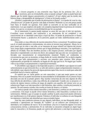 4
a tercera pregunta es una extensión muy lógica de las primeras dos: ¿Si es
incorrecto, pero no irremediable, cómo se puede corregir? ¿Qué se puede hacer por
alguien que ha tenido algunos pensamientos al respecto? ¿O por alguno que ha tenido una
historia larga y desagradable de indulgencia? ¿Cómo se les puede ayudar?
¡Primero, comprender que el poder de procreación es bueno! , es el poder de crear la vida.
¡Pensad en eso! ¡El poder de generar vida dada al hombre! Mediante su uso una pareja puede
traer hijos al mundo sin egoísmo. Este poder se convierte en un lazo unificador en el
matrimonio. Los que empleen este poder con completa dignidad tienen la promesa de simiente
eterna. Los que no, se encaran a la posibilidad de que les sea quitado.
En el matrimonio la pareja puede expresar su amor del uno por el otro sin egoísmo.
Cosechan, como resultado, una realización y un sentimiento de ser completos y un
conocimiento de su identidad como hijos e hijas de Dios. El poder de procreación es bueno
-divinamente bueno- y productivo. Si lo pervertís, puede ser malo -diabólicamente malo- y
destructivo.
Este poder es muy diferente de nuestra naturaleza física o emocional. No podemos jugar
con él, ni usarlo prematura o erróneamente, sin entrar en terreno muy peligroso. Ahora, no es
poco usual que un niño o una niña, en un momento de juego infantil con alguien del mismo
sexo, tenga algún comportamiento erróneo que lo haga permanecer inocente y sin significado y
deberá ser olvidado. Pero dos hombres jóvenes o dos mujeres jóvenes, motivados por alguna
atracción o respondiendo a un deseo de afecto -de cualquier tipo que este sea- en ocasiones son
llevados casi inocentemente al comportamiento innatural. Podéis ser conducidos a
circunstancias que, por un momento, os haga dudar de vuestra identidad. No os dejéis engañar
al pensar que tales pensamientos y acciones son naturales para vosotros. Sólo porque
experimentáis un período de confusión, no hagáis de ello algo que no es. No hagáis que vuestra
vida se rija en base a un pensamiento o experiencia transitorio.
Y sólo debido a que alguien se ha tropezado un poco, o sólo debido a que alguien no cuidó
suficientemente en qué dirección iba y se salió del camino a algún comportamiento innatural, o
sólo debido a que alguien fue presa de alguna persona rapaz lista, ésa no es razón para saltar del
acantilado hacia la muerte espiritual.
Es natural que un varón quiera ser más masculino, o que una mujer quiera ser más
femenina. Pero no se puede incrementar la masculinidad ni la femineidad con el contacto físico
desviado con uno de su propio género. Hay muchas variaciones de este mal, algunas de ellas
muy difíciles de identificar y todas muy difíciles de comprender. Cuando uno se proyecta a sí
mismo de alguna manera confusa de juego de papeles con aquellos del mismo sexo en un
esfuerzo por llegar a ser más masculino o más femenina, algo cambia y resulta precisamente lo
opuesto. De una manera extraña, esto resulta en tratar de amarse a sí mismo.
Un varón se puede volver menos masculino y más femenino y confuso en sus sentimientos
y emociones. Una mujer se puede volver menos femenina y más masculina y confusa en sus
sentimientos. Debido a que el cuerpo no puede cambiar la parte emocional puede esforzarse
por transformarse en el del género opuesto. Entonces el individuo se embarca en una búsqueda
sin esperanza e inútil por una identidad que nunca se podrá lograr.
Aún hay una condición extrema en que algunos individuos, en una búsqueda inútil, se
someterán a operaciones así llamadas de "cambio" en un esfuerzo por reestructurar su
identidad y ser completos de nuevo. Ni lo consideren. ¡Esa no es respuesta alguna! Eso tiene
consecuencias eternas y permanentes. Si un individuo se encuentra atrapado en algún lugar
entre lo masculino y lo femenino, puede ser cautivo del adversario y está bajo la amenaza de
L
http://bibliotecasud.blogspot.com
 