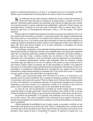 5
perder su condición potencial de ser un dios. Y así llegamos de nuevo a la doctrina del libre
albedrío, que es fundamental al mismo propósito de nuestra venida a la mortalidad.
i un individuo trata de recibir consuelo, satisfacción, afecto o realización mediante la
interacción física desviada con alguien de su propio género ¡se puede convertir en
adicción! Al principio podrá satisfacer una necesidad y dar consuelo de algún tipo, pero, cuando
eso se ha desvanecido, le siguen sentimientos de culpabilidad y depresión. Pronto emerge una
necesidad mayor. Comienza un ciclo que pone al individuo sobre un camino largo, triste y
destructivo que lleva a la desintegración emocional y física y, a fin de cuentas, a la muerte
espiritual.
Durante siglos los hombres han tratado de encontrar la causa de esta condición. Esto es un
paso esencial para desarrollar un remedio. La perversión puede tener algunas manifestaciones
muy físicas, pero no es un mal físico. Un examen físico extenso no revelará una sola pizca de
evidencia de que lo sea. Los cirujanos nunca han localizado un centro de control tangible en el
cuerpo que pueda ser ajustado por medios médicos o de cirugía para cambiar esta condición. El
lugar más obvio para buscar después es en la parte emocional o psicológica de nuestra
naturaleza. Aquí nos acercamos más.
Los psicólogos y psiquiatras se han esforzado durante generaciones por encontrar la causa.
Muchos han buscado con dedicación resuelta y han estudiado todo lo que pueda tener influencia
sobre ello: las relaciones padre-hijo, tendencias heredadas, influencias del medio ambiente y
ciento un cosas más. Estas y muchas, muchas más son factores, o bien tienen un efecto
importante sobre este problema, o bien son afectados en forma importante por este problema.
Los consejeros aparentemente siempre están trabajando sobre los síntomas. Cuando
encuentran algo que funciona en un caso y lo aplican a otro, puede ser que no funcione en lo
más mínimo siquiera. Hasta el momento aún no han encontrado un remedio. Esta condición
hasta ahora no se ha podido corregir uniformemente por tratamientos emocionales, ni físicos, ni
psicológicos, ni psiquiátricos. Dependiendo de la severidad del caso, algunas formas de estos
tratamientos ayudan substancialmente en alrededor del 25 por ciento de los casos. Y cualquier
cosa que ayude es buena. Pero debe haber una respuesta mejor.
Debido a que la perversión puede tener tal efecto en lo físico y lo emocional, se ha
pensado que ahí se centra el problema. Pero, ¿adonde nos dirigimos cuando los remedios físicos
y emocionales sólo tienen éxito parcial? Para los Santos de los Últimos Días la respuesta debe
ser obvia. Nos dirigimos a la naturaleza espiritual. El mundo podrá considerar que es de poca
importancia, ¡pero para nosotros sí es importante! Cuando se le considera a esto como un
asunto moral y espiritual, hay respuestas que no son alcanzables de otra manera.
La causa de este mal ha permanecido escondida por mucho tiempo porque la hemos
estado buscando en el lugar equivocado. Cuando se descubra la causa, puede ser que no sea tan
misterioso después de todo. Puede ser que permanezca escondido a causa de que sea tan obvio.
Os presento una posibilidad. Y os recuerdo, estoy hablando con la otra oveja. Vosotros,
los noventa y nueve, solo estáis escuchando. Estoy consciente de que cuando lo mencione, la
primera reacción podrá ser de resentimiento, resistencia, aun hasta la hostilidad; es de esperarse,
¡pero escuchadme!
¿Habéis explorado la posibilidad de que la causa, cuando se encuentre, resultará ser una
forma típica del egoísmo en una forma muy sutil? Ahora, y comprended esto, no pienso ni por
un minuto que la forma del egoísmo que motiva la perversión sea consciente, por lo menos no al
principio. Estoy seguro de que es exactamente lo opuesto. El egoísmo se puede unir a un
S
http://bibliotecasud.blogspot.com
 