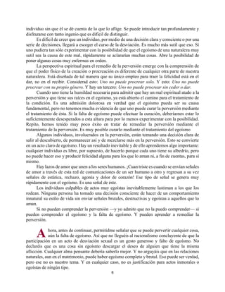 6
individuo sin que él se dé cuenta de lo que lo aflige. Se puede introducir tan profundamente y
disfrazarse con tanto ingenio que es difícil de distinguir.
Es difícil de creer que un individuo, por medio de una decisión clara y consciente o por una
serie de decisiones, llegará a escoger el curso de la desviación. Es mucho más sutil que eso. Si
uno pudiera tan sólo experimentar con la posibilidad de que el egoísmo de una naturaleza muy
sutil sea la causa de este mal, rápidamente se aclararían muchas cosas. Abre la posibilidad de
poner algunas cosas muy enfermas en orden.
La perspectiva espiritual para el remedio de la perversión emerge con la comprensión de
que el poder físico de la creación o procreación es diferente de cualquier otra parte de nuestra
naturaleza. Está diseñada de tal manera que su único empleo para traer la felicidad está en el
dar, no en el recibir. Considerad esto: Uno no puede procrear solo. Y esto: Uno no puede
procrear con su propio género. Y hay un tercero: Uno no puede procrear sin ceder o dar.
Cuando uno tiene la humildad necesaria para admitir que hay un mal espiritual atado a la
perversión y que tiene sus raíces en el egoísmo, ya está abierto el camino para el tratamiento de
la condición. Es una admisión dolorosa en verdad que el egoísmo pueda ser su causa
fundamental, pero no tenemos mucha evidencia de que uno puede curar la perversión mediante
el tratamiento de ésta. Si la falta de egoísmo puede efectuar la curación, deberíamos estar lo
suficientemente desesperados a esta altura para por lo menos experimentar con la posibilidad.
Repito, hemos tenido muy poco éxito en tratar de remediar la perversión mediante el
tratamiento de la perversión. Es muy posible curarlo mediante el tratamiento del egoísmo
Algunos individuos, involucrados en la perversión, están tomando una decisión clara de
salir al descubierto, de permanecer así y de mezclarse más en la perversión. Esto se convierte
en un acto claro de egoísmo. Hay un resultado inevitable y de ello aprendemos algo importante:
cualquier individuo es libre, por supuesto, de hacerlo porque cada uno tiene su albedrío, pero
no puede hacer eso y producir felicidad alguna para los que lo aman ni, a fin de cuentas, para sí
mismo.
Hay lazos de amor que unen a los seres humanos. ¡Cuan triste es cuando se envían señales
de amor a través de esta red de comunicaciones de un ser humano a otro y regresan a su vez
señales de estática, rechazo, agonía y dolor de corazón! Ese tipo de señal se genera muy
rápidamente con el egoísmo. Es una señal de éste.
Los individuos culpables de actos muy egoístas inevitablemente lastiman a los que los
rodean. Ninguna persona ha tomado una decisión consciente de hacer de un comportamiento
innatural su estilo de vida sin enviar señales brutales, destructivas y egoístas a aquellos que lo
aman.
Si no pueden comprender la perversión —y yo admito que no la puedo comprender— sí
pueden comprender el egoísmo y la falta de egoísmo. Y pueden aprender a remediar la
perversión.
hora, antes de continuar, permitidme señalar que se puede pervertir cualquier cosa,
aún la falta de egoísmo. Así que no lleguéis al racionalismo concluyente de que la
participación en un acto de desviación sexual es un gesto generoso y falto de egoísmo. No
declaréis que es una cosa sin egoísmo descargar el deseo de alguien que tiene la misma
aflicción. Cualquier alma pensante debería saberlo mejor. Y no arguyáis que en las relaciones
naturales, aun en el matrimonio, puede haber egoísmo completo y brutal. Eso puede ser verdad,
pero ese no es nuestro tema. Y en cualquier caso, no es justificación para actos inmorales o
egoístas de ningún tipo.
A
http://bibliotecasud.blogspot.com
 