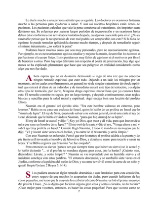 7
Le duele mucho a una persona admitir que es egoísta. Los doctores en ocasiones lastiman
mucho a las personas para ayudarlas a sanar. Y aun así nuestros hospitales están llenos de
pacientes. Los pacientes calculan que vale la pena someterse al tratamiento, sin importar cuan
doloroso sea. Se esfuerzan por superar largos períodos de recuperación y en ocasiones hasta
deben estar conformes con actividades limitadas después, en algunos casos sólo para vivir. ¿No es
razonable pensar que la recuperación de este mal podría ser comparable con esto? Si la falta de
egoísmo lo puede remediar aplicándola durante mucho tiempo, y después de remediarlo seguir
el mismo tratamiento, ¿no valdrá la pena?
Podemos hacer muchas cosas que son muy personales, pero no necesariamente egoístas.
Por ejemplo, no es necesariamente egoísta estudiar y mejorar la mente, desarrollar los talentos o
perfeccionar el cuerpo físico. Estos pueden ser muy faltos de egoísmo si el motivo es por fin el
de bendecir a otros. Pero hay algo diferente con respecto al poder de procreación, hay algo que
nunca se ha explicado plenamente que hace que sea peligroso en realidad considerarlo como
algo que nos fue dado.
hora espero que no os desanime demasiado si digo de una vez que no conozco
ningún remedio espiritual que cure todo. Dejando a un lado los milagros por un
momento, en los cuales creo firmemente, en general no sé de ningún tratamiento de shock espiri-
tual que entrará al alma de un individuo y de inmediato matará este tipo de tentación, o a algún
otro tipo de tentación, por cierto. Ninguna droga espiritual maravillosa que yo conozca hará
esto. El remedio consiste en seguir, por un largo tiempo, y después continuamente, unas reglas
básicas y sencillas para la salud moral y espiritual. Aquí encaja bien una lección del profeta
Elíseo.
Naamán era el general del ejército sirio. "Era este hombre valeroso en extremo, pero
leproso." Había en su casa una esclava de Israel, quien le habló de un profeta en Israel que lo
"sanaría de lepra". El rey de Siria, queriendo salvar a su valioso general, envió una carta al rey de
Israel diciendo que le había enviado a Naamán, "para que lo [sanara] de su lepra".
El rey de Israel se asustó y dijo: "¿Soy yo Dios, que mate y dé vida, para que éste envié a
mí a que sane un hombre de su lepra? " Elíseo oyó de la carta y dijo al rey, "Venga ahora a mí, y
sabrá que hay profeta en Israel." Cuando llegó Naamán, Elíseo le mandó un mensajero que le
dijo: "Vé y lávate siete veces en el Jordán, y tu carne se te restaurará, y serás limpio."
Con esto Naamán se enfureció. Pensó que por lo menos el profeta saldría a la puerta y de
pie frente a él invocaría el nombre de Jehová su Dios, y alzaría su mano para tocarlo y sanar su
lepra. Y la Biblia registra que Naamán "se fue enojado".
Pero entonces su siervo (parece ser que siempre tiene que haber un siervo) se le acercó y
le habló diciendo "... si el profeta te mandara alguna gran cosa, ¿no la harías? ¿Cuánto más,
diciéndote: Lávate, y serás limpio? " Naamán se vio reprendido por su humilde siervo y el
incidente concluye con estas palabras. "El entonces descendió, y se zambulló siete veces en el
Jordán, conforme a la palabra del varón de Dios; y su carne se volvió como la carne de un niño, y
quedó limpio"(véase 2 Reyes 5:1-14).
i os pudiera anunciar algún remedio dramático o aun fantástico para esta condición,
estoy seguro de que muchos lo aceptarían sin dudar, pero cuando hablamos de las
cosas pequeñas, me temo que la mayoría lo recibiría tal como Naamán recibió el primer mensaje
del profeta Elíseo. ¿Si os dijera que hicieran alguna gran cosa y seríais curados, no lo haríais?
¡Cuan mejor para vosotros, entonces, es hacer las cosas pequeñas! Para que vuestra carne se
A
S
http://bibliotecasud.blogspot.com
 