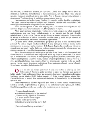 9
sin desviaros, y notad estas palabras, sin desviaros. Cuanto más tiempo hayáis tenido la
aflicción, o cuanto más profundamente os hayáis inmiscuido, será más difícil y más largo el
remedio. Cualquier reincidencia es un paso atrás. Pero si llegara a suceder esto, rehusaos a
desanimaros. Tenéis que tomar la medicina, aunque sea muy amarga.
Hay gran poder en las Escrituras. Estudiad el evangelio; vividlo. Leed las revelaciones.
Toda receta contra el egoísmo de cualquier tipo ayudará a controlar esta enfermedad. Cada
detalle que demuestre falta de egoísmo os dará más fuerza.
Mirad con anticipación el estar bien, limpio y feliz. Aun cuando seáis culpable, no hay
sentencia de por vida pronunciada sobre vos. Mantened esto en mente.
Ahora quiero expresar mi gratitud a vosotros, los noventa y nueve, que habéis escuchado
pacientemente, creo que hasta cuidadosamente, a un mensaje que ha sido dirigido
principalmente, a la otra oveja. Creo que vuestro tiempo no ha sido malgastado. Los principios
de los que os he hablado se aplican a cualquier tentación moral, y puede ser que vosotros, al
igual que las otras ovejas, hayáis sido fortalecidos y prevenidos.
Os quiero decir, a todos, marcadamente que pienso que éste ha sido un mensaje muy
personal. No será de ningún beneficio si hacéis de este mensaje un tema de chisme en los
dormitorios, o en clases, o en las reuniones de la Iglesia. Repito, he pensado que éste es un
mensaje muy personal, y ya he dicho que podemos causar tontamente las mismas cosas que
estamos tratando de evitar al hablar demasiado al respecto.
Ahora, lo que tengo que decir al respecto, ya lo he dicho. Y esto es todo lo que os diría si
me escribiereis, o si me viniereis a ver en persona. Yo no soy el que os puede curar. Vos sois el
que os deberéis tratar a vos mismo. Si estáis preocupado por este problema, si necesitáis ayuda,
deberéis acudir primero a vuestros padres, después a vuestro presidente de rama u obispo y a
otros que él pueda llamar para ayudaros. Pero vos mismo podéis tener un poder que puede
renovar vuestro cuerpo. Vos mismo podéis tomar de un poder que reforzará vuestra voluntad.
Si tenéis esta tentación, ¡luchad contra ella!
h, si tan sólo os pudiera convencer de que sois un hijo o una hija de Dios
Todopoderoso! Tenéis un poder espiritual y recto: una herencia que apenas si
habéis tocado. Tenéis un Hermano Mayor que es vuestro Intercesor, vuestra Fuerza, Protector,
Mediador, vuestro Médico. De El rindo testimonio. ¡El Señor os ama! Sois un hijo de Dios.
Encarad la luz de la vordad. Las sombras del desánimo, de la desilusión, de la desviación
quedarán atrás.
Entré al Quorum de los Doce Apóstoles para llenar la vacante cuando Joseph Fielding
Smith se convirtió en presidente de la Iglesia. El fue un hombre bueno y grande, un profeta.
Escribió estas palabras con las que concluyo, ha-blándoos a vos, la otra oveja.
¿Te parece larga la jornada;
Y escabroso el sendero por el que transitas?
¿Florecen zarzas y espinas en el camino?
¿Las filosas piedras hieren tus pies
Mientras luchas por elevarte
Sintiendo en tu ser el calor del nuevo día?
¿Tu corazón desfallece y se entristece?
O
http://bibliotecasud.blogspot.com
 
